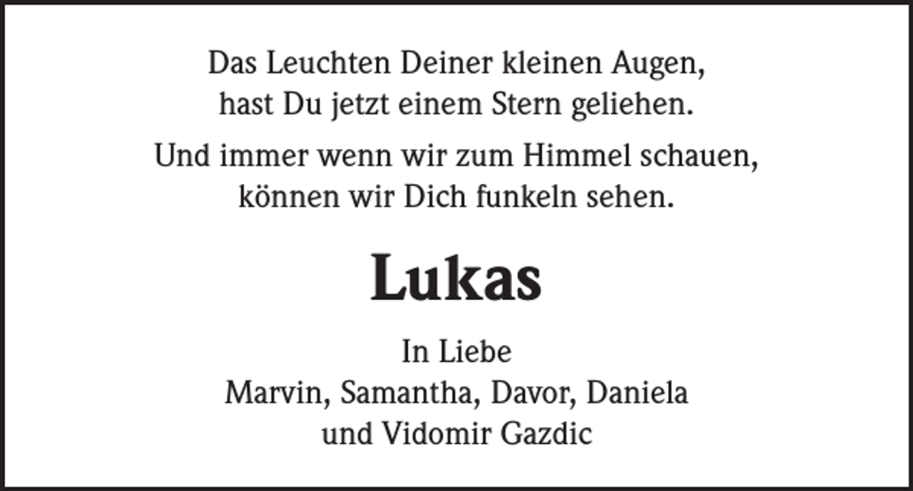 <p>Das Leuchten Deiner kleinen Augen,<br />hast Du jetzt einem Stern geliehen.<br />Und immer wenn wir zum Himmel schauen,<br />können wir Dich funkeln sehen.</p><p>Lukas<br />In Liebe<br />Marvin, Samantha, Davor, Daniela<br />und Vidomir Gazdic</p>