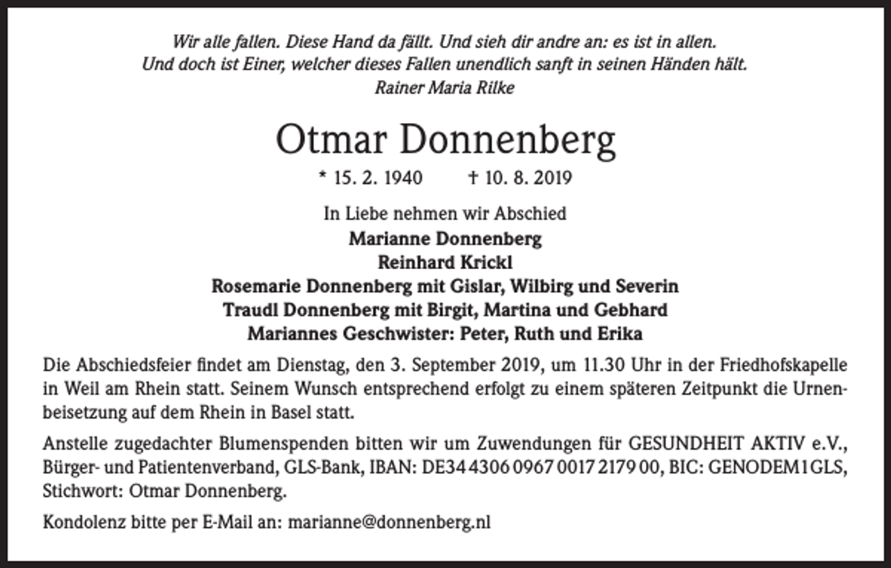 <p>Wir alle fallen. Diese Hand da fällt. Und sieh dir andre an: es ist in allen.<br />Und doch ist Einer, welcher dieses Fallen unendlich sanft in seinen Händen hält.<br />Rainer Maria Rilke</p><p>Otmar Donnenberg<br />* 15. 2. 1940</p><p>† 10. 8. 2019</p><p>In Liebe nehmen wir Abschied<br />Marianne Donnenberg<br />Reinhard Krickl<br />Rosemarie Donnenberg mit Gislar, Wilbirg und Severin<br />Traudl Donnenberg mit Birgit, Martina und Gebhard<br />Mariannes Geschwister: Peter, Ruth und Erika<br />Die Abschiedsfeier findet am Dienstag, den 3. September 2019, um 11.30 Uhr in der Friedhofskapelle<br />in Weil am Rhein statt. Seinem Wunsch entsprechend erfolgt zu einem späteren Zeitpunkt die Urnenbeisetzung auf dem Rhein in Basel statt.<br />Anstelle zugedachter Blumenspenden bitten wir um Zuwendungen für GESUNDHEIT AKTIV e.V.,<br />Bürger- und Patientenverband, GLS-Bank, IBAN: DE3306 0967 0017 2179 00, BIC: GENODEM1GLS,<br />Stichwort: Otmar Donnenberg.<br />Kondolenz bitte per E-Mail an: marianne@donnenberg.nl</p>