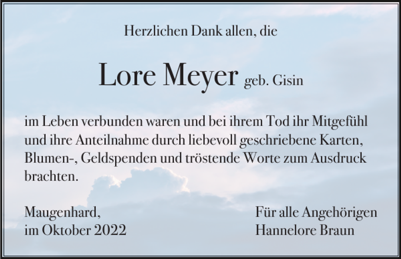 <p>Herzlichen Dank allen, die</p><p>Lore Meyer geb. Gisin<br />im Leben verbunden waren und bei ihrem Tod ihr Mitgefühl<br />und ihre Anteilnahme durch liebevoll geschriebene Karten,<br />Blumen-, Geldspenden und tröstende Worte zum Ausdruck<br />brachten.<br />Maugenhard,<br />im Oktober 2022</p><p>Für alle Angehörigen<br />Hannelore Braun</p>