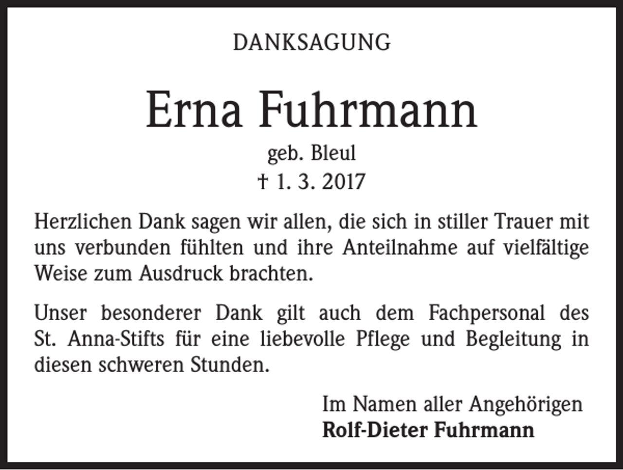 <p>DANKSAGUNG</p><p>Erna Fuhrmann<br />geb. Bleul<br />† 1. 3. 2017</p><p>Herzlichen Dank sagen wir allen, die sich in stiller Trauer mit<br />uns verbunden fühlten und ihre Anteilnahme auf vielfältige<br />Weise zum Ausdruck brachten.<br />Unser besonderer Dank gilt auch dem Fachpersonal des<br />St. Anna-Stifts für eine liebevolle Pflege und Begleitung in<br />diesen schweren Stunden.<br />Im Namen aller Angehörigen<br />Rolf-Dieter Fuhrmann</p>