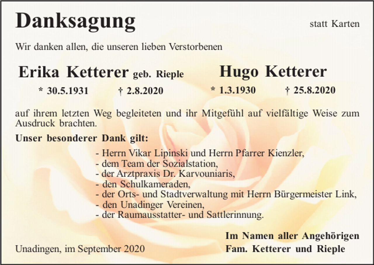 <p>Danksagung</p><p>statt Karten</p><p>Wir danken allen, die unseren lieben Verstorbenen</p><p>Erika Ketterer geb. Rieple<br />* 30.5.1931</p><p>† 2.8.2020</p><p>Hugo Ketterer<br />* 1.3.1930</p><p>† 25.8.2020</p><p>auf ihrem letzten Weg begleiteten und ihr Mitgefühl auf vielfältige Weise zum<br />Ausdruck brachten.<br />Unser besonderer Dank gilt:<br />- Herrn Vikar Lipinski und Herrn Pfarrer Kienzler,<br />- dem Team der Sozialstation,<br />- der Arztpraxis Dr. Karvouniaris,<br />- den Schulkameraden,<br />- der Orts- und Stadtverwaltung mit Herrn Bürgermeister Link,<br />- den Unadinger Vereinen,<br />- der Raumausstatter- und Sattlerinnung.<br />Unadingen, im September 2020</p><p>Im Namen aller Angehörigen<br />Fam. Ketterer und Rieple</p>