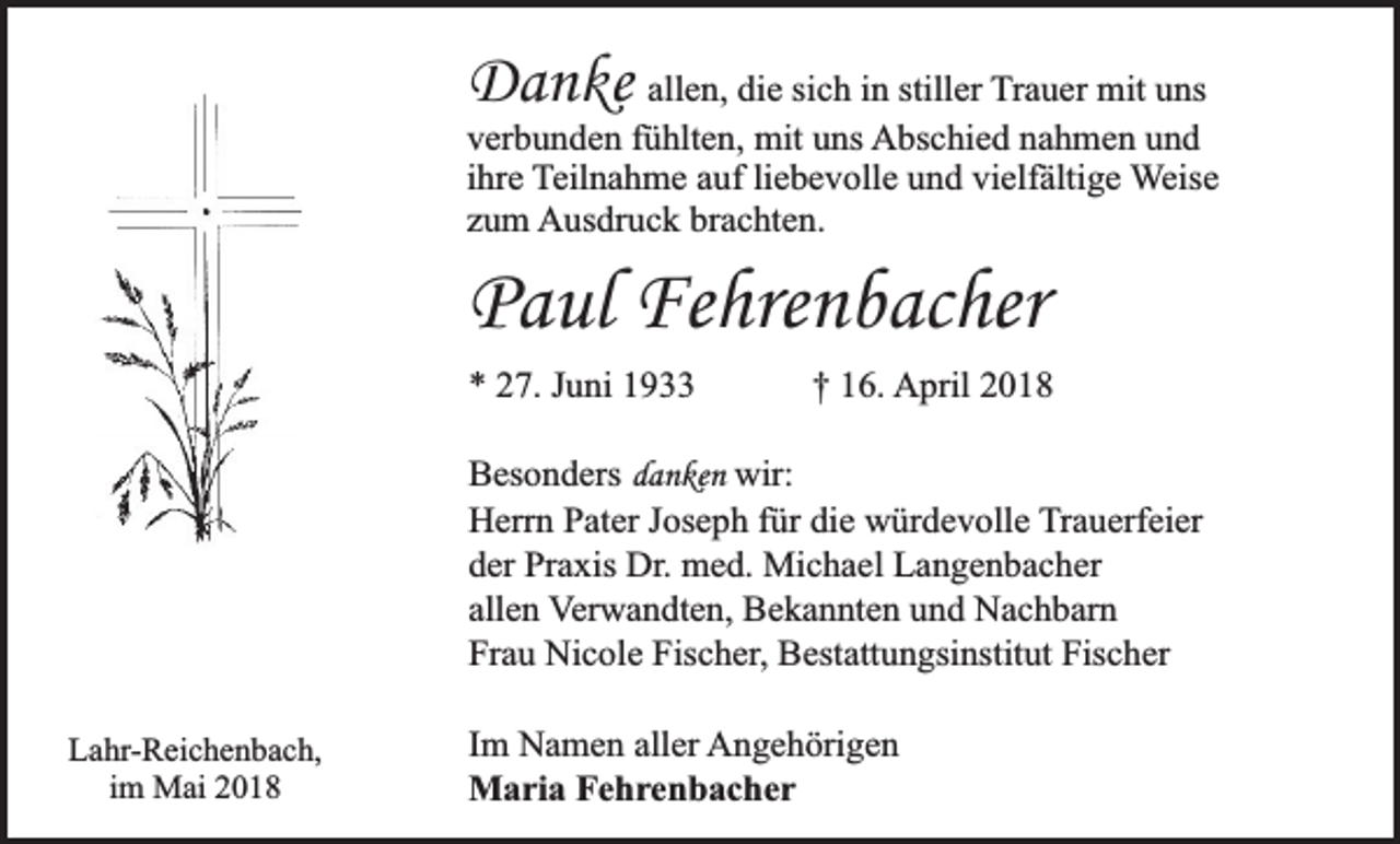 <p>Danke</p><p>allen, die sich in stiller Trauer mit uns<br />verbunden fühlten, mit uns Abschied nahmen und<br />ihre Teilnahme auf liebevolle und vielfältige Weise<br />zum Ausdruck brachten.</p><p>Paul Fehrenbacher<br />* 27. Juni 1933</p><p>† 16. April 2018</p><p>Besonders danken wir:<br />Herrn Pater Joseph für die würdevolle Trauerfeier<br />der Praxis Dr. med. Michael Langenbacher<br />allen Verwandten, Bekannten und Nachbarn<br />Frau Nicole Fischer, Bestattungsinstitut Fischer<br />Lahr-Reichenbach,<br />im Mai 2018</p><p>Im Namen aller Angehörigen<br />Maria Fehrenbacher</p>