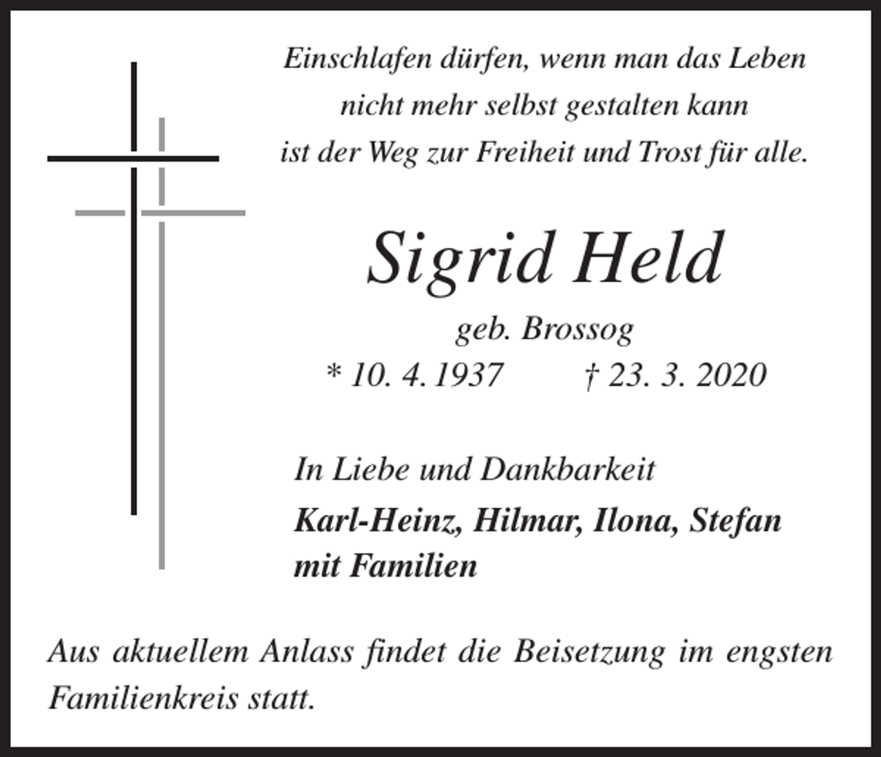 <p>Einschlafen dürfen, wenn man das Leben<br />nicht mehr selbst gestalten kann<br />ist der Weg zur Freiheit und Trost für alle.</p><p>Sigrid Held<br />geb. Brossog<br />* 10. 4. 1937 † 23. 3. 2020<br />In Liebe und Dankbarkeit<br />Karl-Heinz, Hilmar, Ilona, Stefan<br />mit Familien<br />Aus aktuellem Anlass findet die Beisetzung im engsten<br />Familienkreis statt.</p>