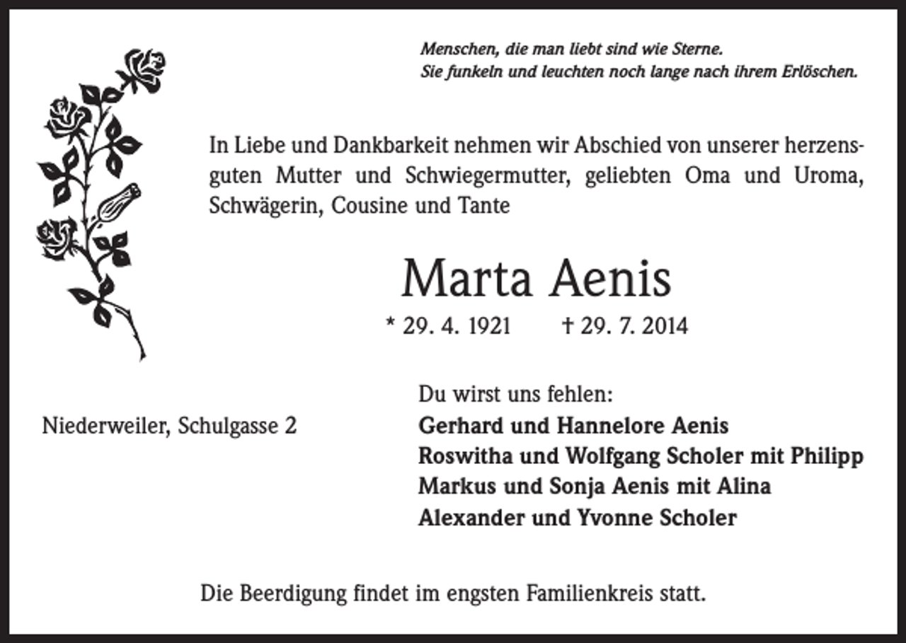 <p>Menschen, die man liebt sind wie Sterne.<br />Sie funkeln und leuchten noch lange nach ihrem Erlöschen.</p><p>In Liebe und Dankbarkeit nehmen wir Abschied von unserer herzensguten Mutter und Schwiegermutter, geliebten Oma und Uroma,<br />Schwägerin, Cousine und Tante</p><p>Marta Aenis<br />* 29. 4. 1921 † 29. 7. 2014</p><p>Du wirst uns fehlen:</p><p>Gerhard und Hannelore Aenis<br />Niederweiler,<br />Schulgasse 2<br />Roswitha und Wolfgang Scholer mit Philipp<br />Markus und Sonja Aenis mit Alina<br />Alexander und Yvonne Scholer<br />Die Beerdigung findet im engsten Familienkreis statt.</p>
