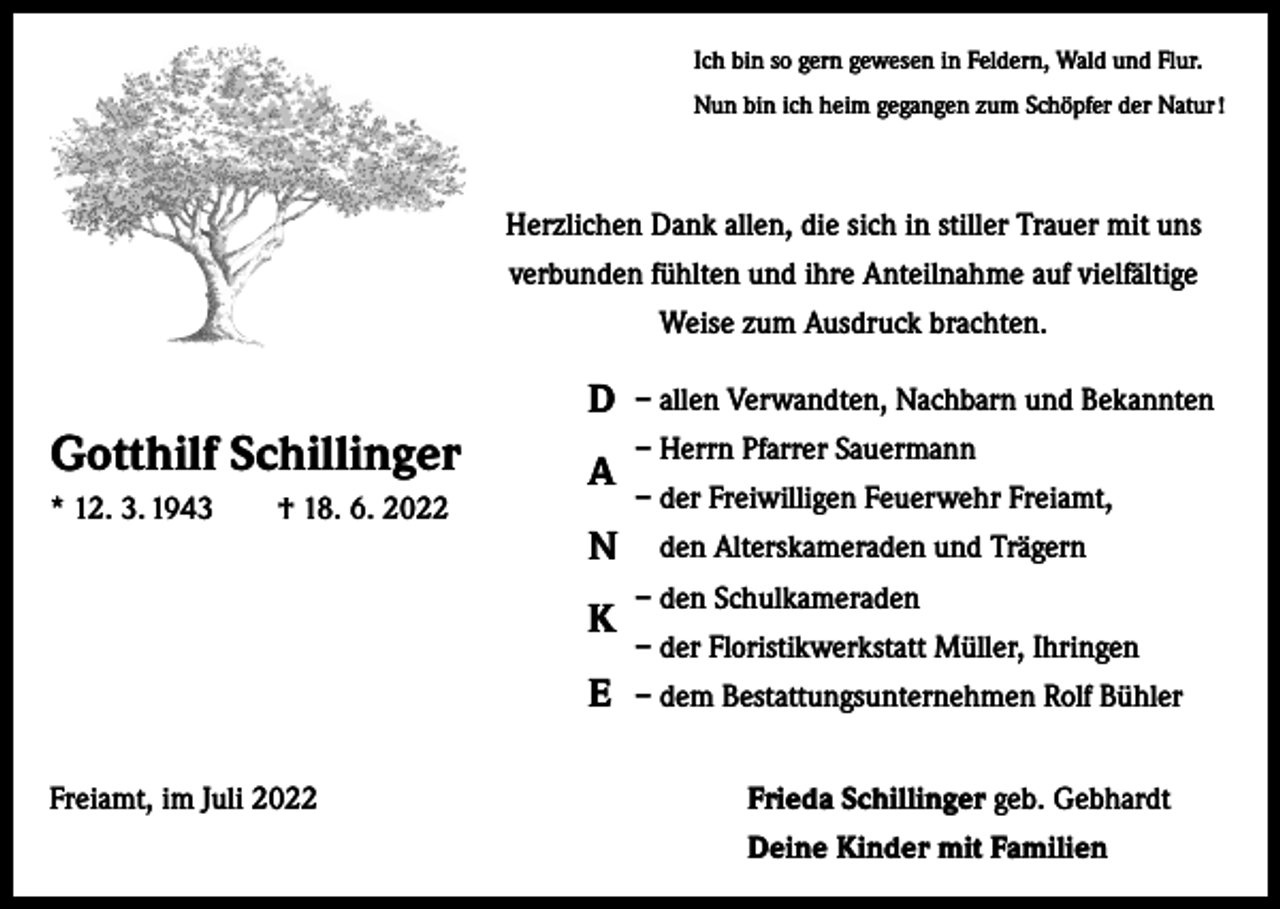<p>Ich bin so gern gewesen in Feldern, Wald und Flur.<br />Nun bin ich heim gegangen zum Schöpfer der Natur !</p><p>Herzlichen Dank allen, die sich in stiller Trauer mit uns<br />verbunden fühlten und ihre Anteilnahme auf vielfältige<br />Weise zum Ausdruck brachten.</p><p>D</p><p>Gotthilf Schillinger</p><p>A</p><p>* 12. 3. 1943 † 18. 6. 2022</p><p>N<br />K<br />E</p><p>– allen Verwandten, Nachbarn und Bekannten<br />– Herrn Pfarrer Sauermann<br />– der Freiwilligen Feuerwehr Freiamt,<br />den Alterskameraden und Trägern<br />– den Schulkameraden<br />– der Floristikwerkstatt Müller, Ihringen<br />– dem Bestattungsunternehmen Rolf Bühler</p><p>Freiamt, im Juli 2022</p><p>Frieda Schillinger geb. Gebhardt</p><p>Deine Kinder mit Familien</p>