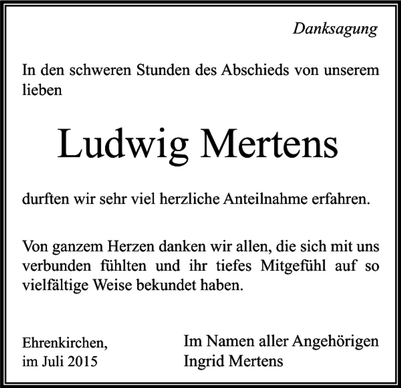 <p>Danksagung<br />In den schweren Stunden des Abschieds von unserem<br />lieben</p><p>Ludwig Mertens<br />durften wir sehr viel herzliche Anteilnahme erfahren.<br />Von ganzem Herzen danken wir allen, die sich mit uns<br />verbunden fühlten und ihr tiefes Mitgefühl auf so<br />vielfältige Weise bekundet haben.<br />Ehrenkirchen,<br />im Juli 2015</p><p>Im Namen aller Angehörigen<br />Ingrid Mertens</p>