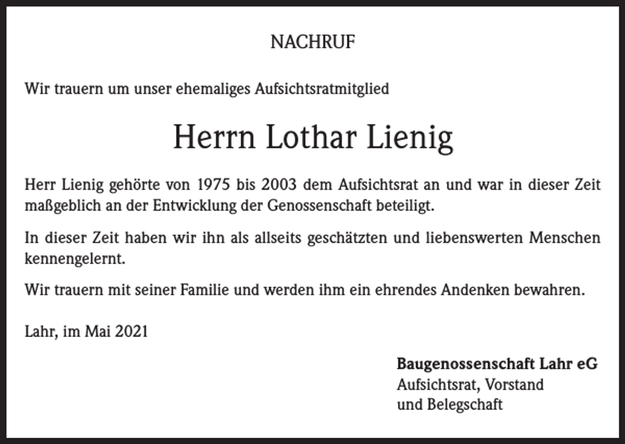 <p>NACHRUF<br />Wir trauern um unser ehemaliges Aufsichtsratmitglied</p><p>Herrn Lothar Lienig<br />Herr Lienig gehörte von 1975 bis 2003 dem Aufsichtsrat an und war in dieser Zeit<br />maßgeblich an der Entwicklung der Genossenschaft beteiligt.<br />In dieser Zeit haben wir ihn als allseits geschätzten und liebenswerten Menschen<br />kennengelernt.<br />Wir trauern mit seiner Familie und werden ihm ein ehrendes Andenken bewahren.<br />Lahr, im Mai 2021<br />Baugenossenschaft Lahr eG<br />Aufsichtsrat, Vorstand<br />und Belegschaft</p>