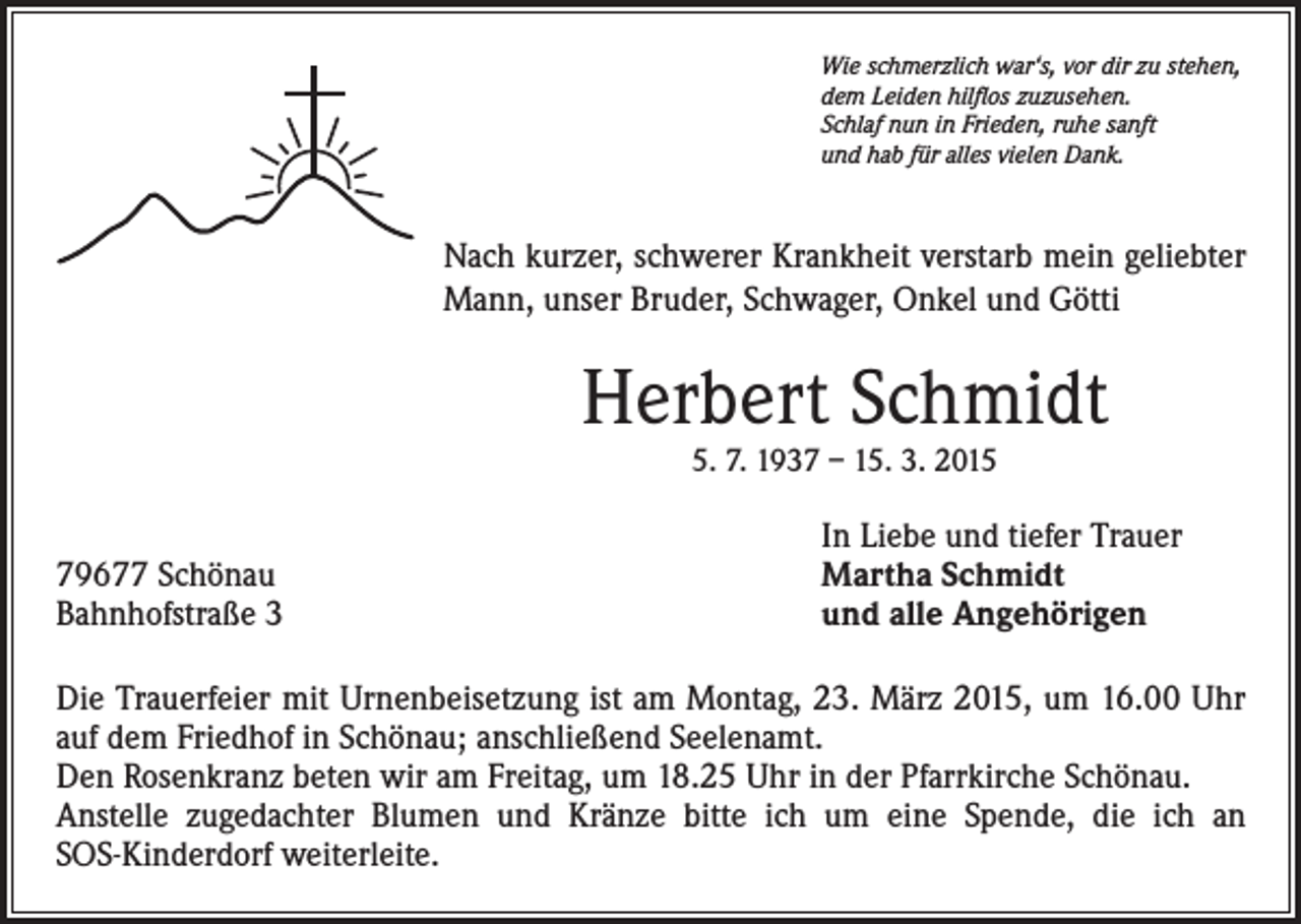 <p>Wie schmerzlich war‘s, vor dir zu stehen,<br />dem Leiden hilflos zuzusehen.<br />Schlaf nun in Frieden, ruhe sanft<br />und hab für alles vielen Dank.</p><p>Nach kurzer, schwerer Krankheit verstarb mein geliebter<br />Mann, unser Bruder, Schwager, Onkel und Götti</p><p>Herbert Schmidt<br />5. 7. 1937 – 15. 3. 2015</p><p>79677 Schönau<br />Bahnhofstraße 3</p><p>In Liebe und tiefer Trauer<br />Martha Schmidt<br />und alle Angehörigen</p><p>Die Trauerfeier mit Urnenbeisetzung ist am Montag, 23. März 2015, um 16.00 Uhr<br />auf dem Friedhof in Schönau; anschließend Seelenamt.<br />Den Rosenkranz beten wir am Freitag, um 18.25 Uhr in der Pfarrkirche Schönau.<br />Anstelle zugedachter Blumen und Kränze bitte ich um eine Spende, die ich an<br />SOS-Kinderdorf weiterleite.</p>