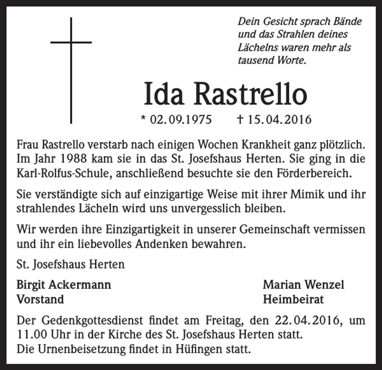 <p>Dein Gesicht sprach Bände<br />und das Strahlen deines<br />Lächelns waren mehr als<br />tausend Worte.</p><p>Ida Rastrello</p><p>* 02. 09.1975 † 15. 04. 2016<br />Frau Rastrello verstarb nach einigen Wochen Krankheit ganz plötzlich.<br />Im Jahr 1988 kam sie in das St. Josefshaus Herten. Sie ging in die<br />Karl-Rolfus-Schule, anschließend besuchte sie den Förderbereich.<br />Sie verständigte sich auf einzigartige Weise mit ihrer Mimik und ihr<br />strahlendes Lächeln wird uns unvergesslich bleiben.<br />Wir werden ihre Einzigartigkeit in unserer Gemeinschaft vermissen<br />und ihr ein liebevolles Andenken bewahren.<br />St. Josefshaus Herten<br />Birgit Ackermann<br />Marian Wenzel<br />Vorstand Heimbeirat<br />Der Gedenkgottesdienst findet am Freitag, den 22. 04. 2016, um<br />11.00 Uhr in der Kirche des St. Josefshaus Herten statt.<br />Die Urnenbeisetzung findet in Hüfingen statt.</p>