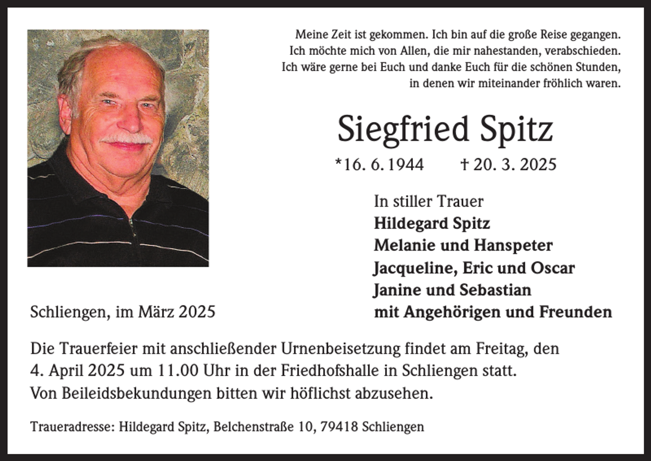 <p>Meine Zeit ist gekommen. Ich bin auf die große Reise gegangen.<br />Ich möchte mich von Allen, die mir nahestanden, verabschieden.<br />Ich wäre gerne bei Euch und danke Euch für die schönen Stunden,<br />in denen wir miteinander fröhlich waren.</p><p>Siegfried Spitz<br />*16. 6. 1944 † 20. 3. 2025</p><p>Schliengen, im März 2025</p><p>In stiller Trauer<br />Hildegard Spitz<br />Melanie und Hanspeter<br />Jacqueline, Eric und Oscar<br />Janine und Sebastian<br />mit Angehörigen und Freunden</p><p>Die Trauerfeier mit anschließender Urnenbeisetzung findet am Freitag, den<br />4. April 2025 um 11.00 Uhr in der Friedhofshalle in Schliengen statt.<br />Von Beileidsbekundungen bitten wir höflichst abzusehen.<br />Traueradresse: Hildegard Spitz, Belchenstraße 10, 79418 Schliengen</p>