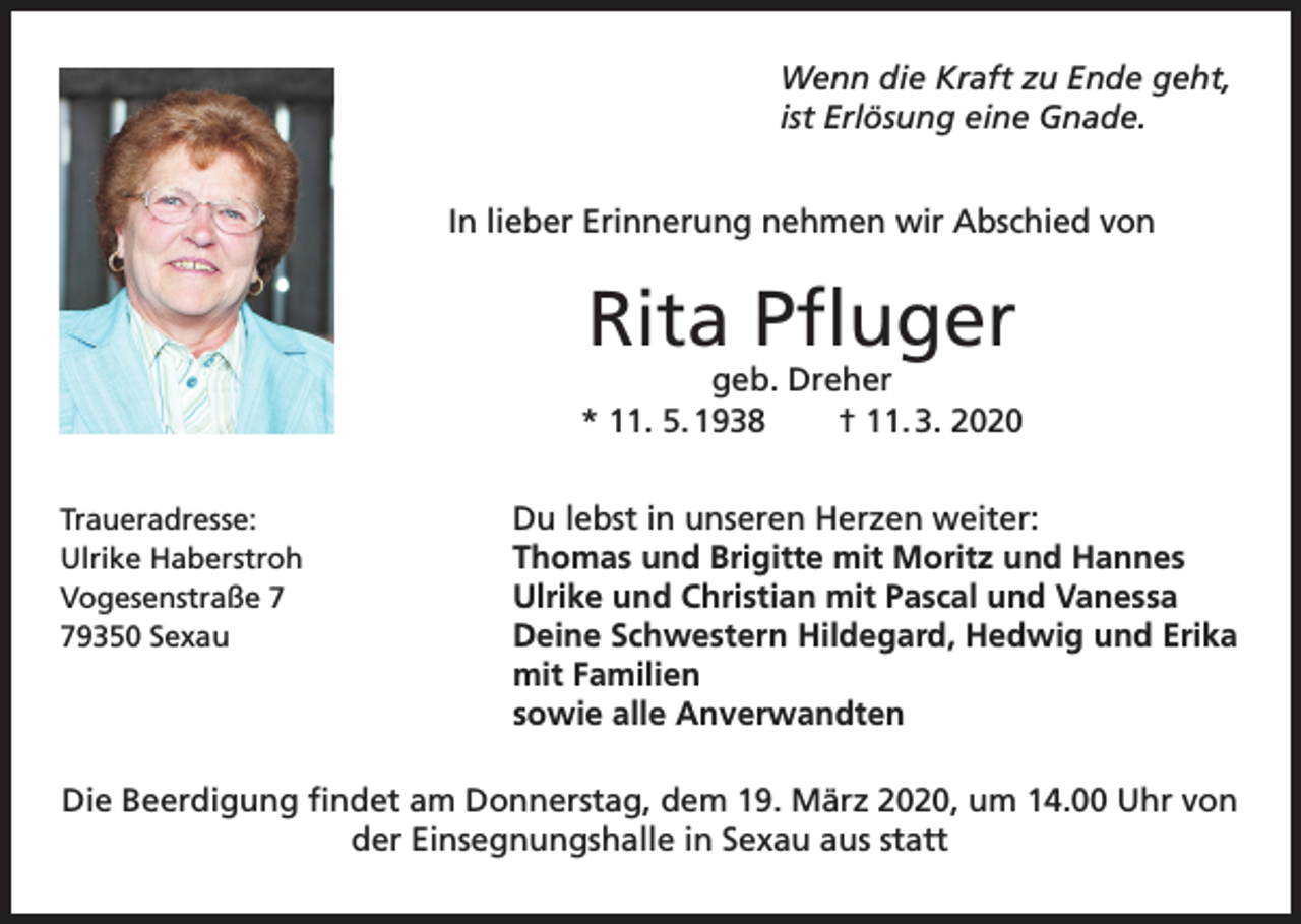 <p>Wenn die Kraft zu Ende geht,<br />ist Erlösung eine Gnade.<br />In lieber Erinnerung nehmen wir Abschied von</p><p>Rita Pfluger</p><p>geb. Dreher<br />* 11. 5. 1938<br />† 11. 3. 2020<br />Traueradresse:<br />Ulrike Haberstroh<br />Vogesenstraße 9350 Sexau</p><p>Du lebst in unseren Herzen weiter:<br />Thomas und Brigitte mit Moritz und Hannes<br />Ulrike und Christian mit Pascal und Vanessa<br />Deine Schwestern Hildegard, Hedwig und Erika<br />mit Familien<br />sowie alle Anverwandten</p><p>Die Beerdigung findet am Donnerstag, dem 19. März 2020, um 14.00 Uhr von<br />der Einsegnungshalle in Sexau aus statt</p>