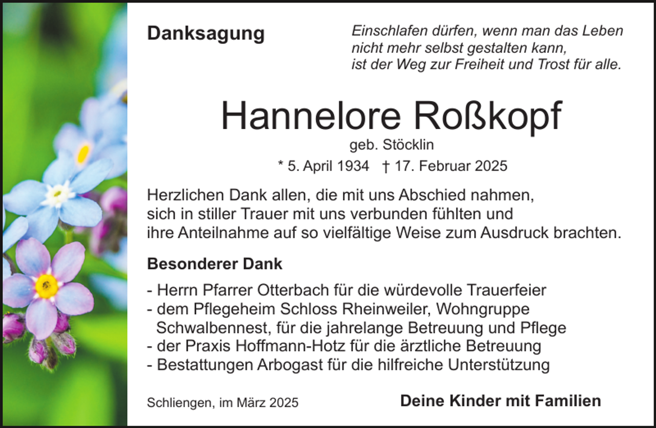<p>Danksagung</p><p>Einschlafen dürfen, wenn man das Leben<br />nicht mehr selbst gestalten kann,<br />ist der Weg zur Freiheit und Trost für alle.</p><p>Hannelore Roßkopf<br />geb. Stöcklin<br />* 5. April 1934 † 17. Februar 2025</p><p>Herzlichen Dank allen, die mit uns Abschied nahmen,<br />sich in stiller Trauer mit uns verbunden fühlten und<br />ihre Anteilnahme auf so vielfältige Weise zum Ausdruck brachten.<br />Besonderer Dank<br />- Herrn Pfarrer Otterbach für die würdevolle Trauerfeier<br />- dem Pflegeheim Schloss Rheinweiler, Wohngruppe<br />Schwalbennest, für die jahrelange Betreuung und Pflege<br />- der Praxis Hoffmann-Hotz für die ärztliche Betreuung<br />- Bestattungen Arbogast für die hilfreiche Unterstützung<br />Schliengen, im März 2025</p><p>Deine Kinder mit Familien</p>