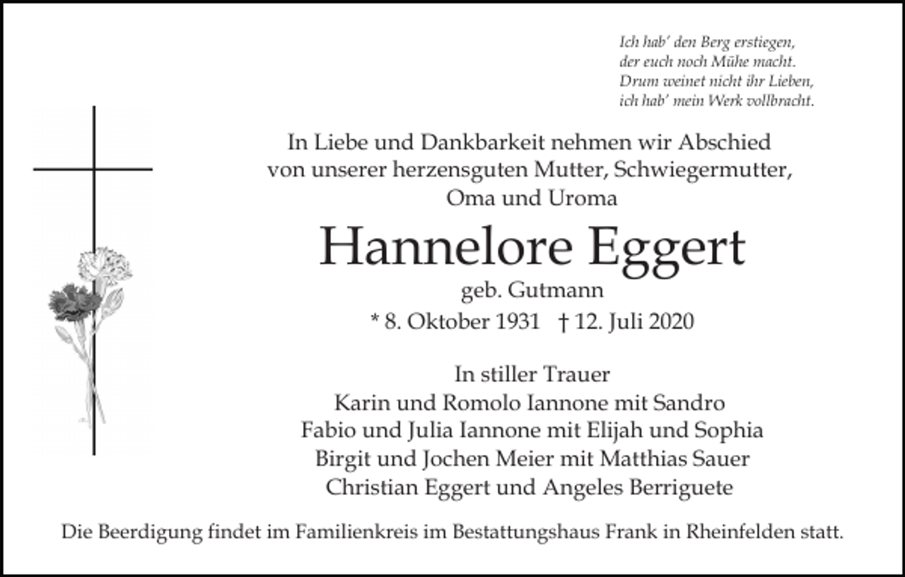 <p>Ich hab’ den Berg erstiegen,<br />der euch noch Mühe macht.<br />Drum weinet nicht ihr Lieben,<br />ich hab’ mein Werk vollbracht.</p><p>In Liebe und Dankbarkeit nehmen wir Abschied<br />von unserer herzensguten Mutter, Schwiegermutter,<br />Oma und Uroma</p><p>Hannelore Eggert<br />geb. Gutmann<br />* 8. Oktober 1931 † 12. Juli 2020</p><p>In stiller Trauer<br />Karin und Romolo Iannone mit Sandro<br />Fabio und Julia Iannone mit Elijah und Sophia<br />Birgit und Jochen Meier mit Matthias Sauer<br />Christian Eggert und Angeles Berriguete<br />Die Beerdigung findet im Familienkreis im Bestattungshaus Frank in Rheinfelden statt.</p>