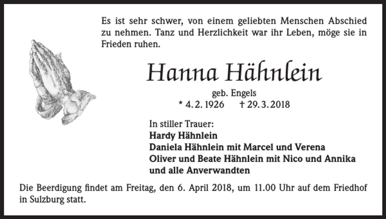 <p>Es ist sehr schwer, von einem geliebten Menschen Abschied<br />zu nehmen. Tanz und Herzlichkeit war ihr Leben, möge sie in<br />Frieden ruhen.</p><p>Hanna Hähnlein<br />geb. Engels<br />* 4. 2. 1926 † 29. 3. 2018</p><p>In stiller Trauer:<br />Hardy Hähnlein<br />Daniela Hähnlein mit Marcel und Verena<br />Oliver und Beate Hähnlein mit Nico und Annika<br />und alle Anverwandten<br />Die Beerdigung findet am Freitag, den 6. April 2018, um 11.00 Uhr auf dem Friedhof<br />in Sulzburg statt.</p>