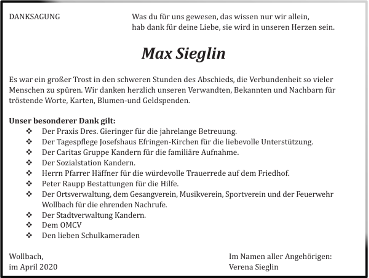 <p>DANKSAGUNG</p><p>Was du fü r uns gewesen, das wissen nur wir allein,<br />hab dank fü r deine Liebe, sie wird in unseren Herzen sein.</p><p>Max Sieglin<br />Es war ein großer Trost in den schweren Stunden des Abschieds, die Verbundenheit so vieler<br />Menschen zu spü ren. Wir danken herzlich unseren Verwandten, Bekannten und Nachbarn fü r<br />trö stende Worte, Karten, Blumen-und Geldspenden.<br />Unser besonderer Dank gilt:<br />Der Praxis Dres. Gieringer fü r die jahrelange Betreuung.<br />Der Tagespflege Josefshaus Efringen-Kirchen fü r die liebevolle Unterstü tzung.<br />Der Caritas Gruppe Kandern fü r die familiä re Aufnahme.<br />Der Sozialstation Kandern.<br />Herrn Pfarrer Hä ffner fü r die wü rdevolle Trauerrede auf dem Friedhof.<br />Peter Raupp Bestattungen fü r die Hilfe.<br />Der Ortsverwaltung, dem Gesangverein, Musikverein, Sportverein und der Feuerwehr<br />Wollbach fü r die ehrenden Nachrufe.<br />Der Stadtverwaltung Kandern.<br />Dem OMCV<br />Den lieben Schulkameraden<br />Wollbach,<br />im April 2020</p><p>Im Namen aller Angehö rigen:<br />Verena Sieglin</p>