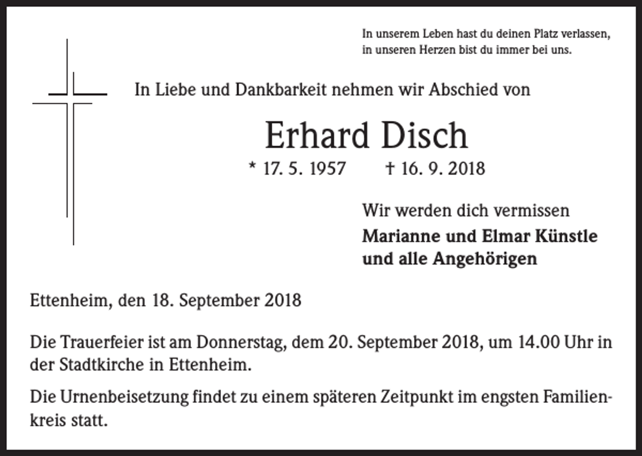 <p>In unserem Leben hast du deinen Platz verlassen,<br />in unseren Herzen bist du immer bei uns.</p><p>In Liebe und Dankbarkeit nehmen wir Abschied von</p><p>Erhard Disch<br />* 17. 5. 1957 † 16. 9. 2018<br />Wir werden dich vermissen<br />Marianne und Elmar Künstle<br />und alle Angehörigen<br />Ettenheim, den 18. September 2018<br />Die Trauerfeier ist am Donnerstag, dem 20. September 2018, um 14.00 Uhr in<br />der Stadtkirche in Ettenheim.<br />Die Urnenbeisetzung findet zu einem späteren Zeitpunkt im engsten Familienkreis statt.</p>