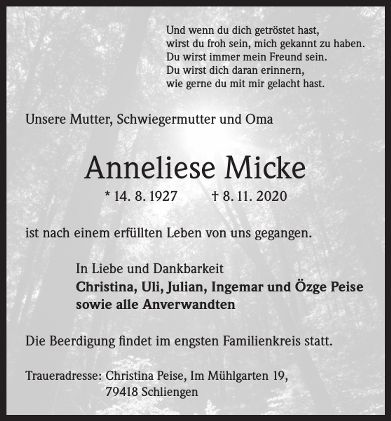 <p>Und wenn du dich getröstet hast,<br />wirst du froh sein, mich gekannt zu haben.<br />Du wirst immer mein Freund sein.<br />Du wirst dich daran erinnern,<br />wie gerne du mit mir gelacht hast.</p><p>Unsere Mutter, Schwiegermutter und Oma</p><p>Anneliese Micke<br />* 14. 8. 1927</p><p>† 8. 11. 2020</p><p>ist nach einem erfüllten Leben von uns gegangen.<br />In Liebe und Dankbarkeit<br />Christina, Uli, Julian, Ingemar und Özge Peise<br />sowie alle Anverwandten<br />Die Beerdigung findet im engsten Familienkreis statt.<br />Traueradresse: Christina Peise, Im Mühlgarten 19,<br />79418 Schliengen</p>