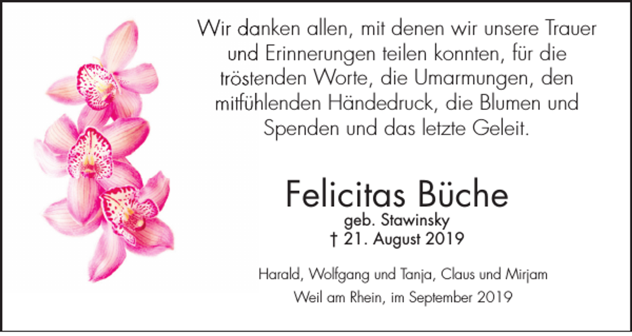 <p>Wir danken allen, mit denen wir unsere Trauer<br />und Erinnerungen teilen konnten, für die<br />tröstenden Worte, die Umarmungen, den<br />mitfühlenden Händedruck, die Blumen und<br />Spenden und das letzte Geleit.</p><p>Felicitas Büche<br />geb. Stawinsky<br />† 21. August 2019</p><p>Harald, Wolfgang und Tanja, Claus und Mirjam<br />Weil am Rhein, im September 2019</p>