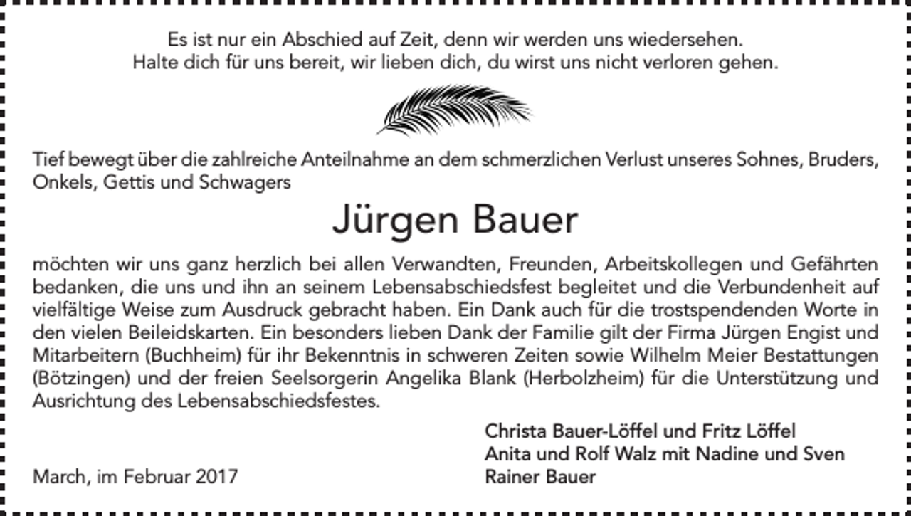 <p>Es ist nur ein Abschied auf Zeit, denn wir werden uns wiedersehen.<br />Halte dich für uns bereit, wir lieben dich, du wirst uns nicht verloren gehen.</p><p>Tief bewegt über die zahlreiche Anteilnahme an dem schmerzlichen Verlust unseres Sohnes, Bruders,<br />Onkels, Gettis und Schwagers</p><p>Jürgen Bauer</p><p>möchten wir uns ganz herzlich bei allen Verwandten, Freunden, Arbeitskollegen und Gefährten<br />bedanken, die uns und ihn an seinem Lebensabschiedsfest begleitet und die Verbundenheit auf<br />vielfältige Weise zum Ausdruck gebracht haben. Ein Dank auch für die trostspendenden Worte in<br />den vielen Beileidskarten. Ein besonders lieben Dank der Familie gilt der Firma Jürgen Engist und<br />Mitarbeitern (Buchheim) für ihr Bekenntnis in schweren Zeiten sowie Wilhelm Meier Bestattungen<br />(Bötzingen) und der freien Seelsorgerin Angelika Blank (Herbolzheim) für die Unterstützung und<br />Ausrichtung des Lebensabschiedsfestes.</p><p>March, im Februar 2017</p><p>Christa Bauer-Löffel und Fritz Löffel<br />Anita und Rolf Walz mit Nadine und Sven<br />Rainer Bauer</p>