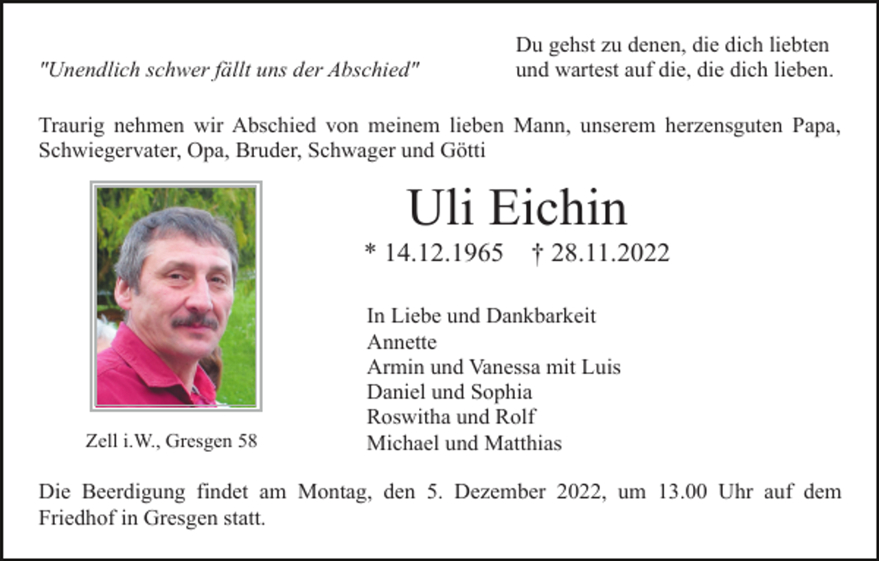 <p>"Unendlich schwer fällt uns der Abschied"</p><p>Du gehst zu denen, die dich liebten<br />und wartest auf die, die dich lieben.</p><p>Traurig nehmen wir Abschied von meinem lieben Mann, unserem herzensguten Papa,<br />Schwiegervater, Opa, Bruder, Schwager und Götti</p><p>Uli Eichin<br />* 14.12.1965</p><p>Zell i.W., Gresgen 58</p><p>† 28.11.2022</p><p>In Liebe und Dankbarkeit<br />Annette<br />Armin und Vanessa mit Luis<br />Daniel und Sophia<br />Roswitha und Rolf<br />Michael und Matthias</p><p>Die Beerdigung findet am Montag, den 5. Dezember 2022, um 13.00 Uhr auf dem<br />Friedhof in Gresgen statt.</p>