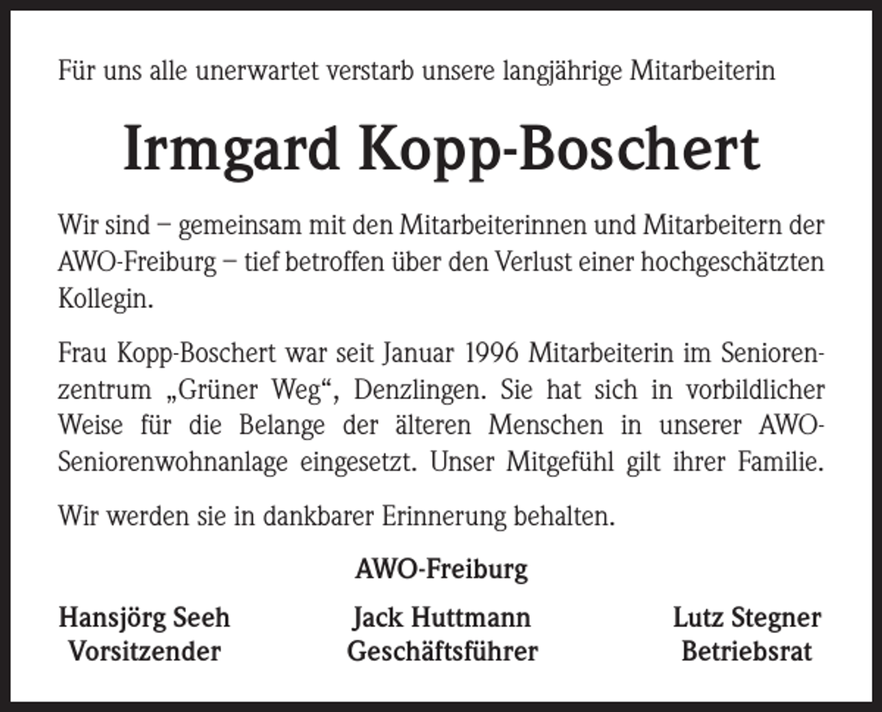 <p>Für uns alle unerwartet verstarb unsere langjährige Mitarbeiterin</p><p>Irmgard Kopp-Boschert<br />Wir sind – gemeinsam mit den Mitarbeiterinnen und Mitarbeitern der<br />AWO-Freiburg – tief betroffen über den Verlust einer hochgeschätzten<br />Kollegin.<br />Frau Kopp-Boschert war seit Januar 1996 Mitarbeiterin im Seniorenzentrum „Grüner Weg“, Denzlingen. Sie hat sich in vorbildlicher<br />­Weise für die Belange der älteren Menschen in unserer AWO-­<br />Seniorenwohnanlage eingesetzt. Unser Mitgefühl gilt ihrer Familie.<br />Wir werden sie in dankbarer Erinnerung behalten.<br />AWO-Freiburg<br />Hansjörg Seeh<br />Vorsitzender</p><p>Jack Huttmann<br />Geschäftsführer</p><p>Lutz Stegner<br />Betriebsrat</p>