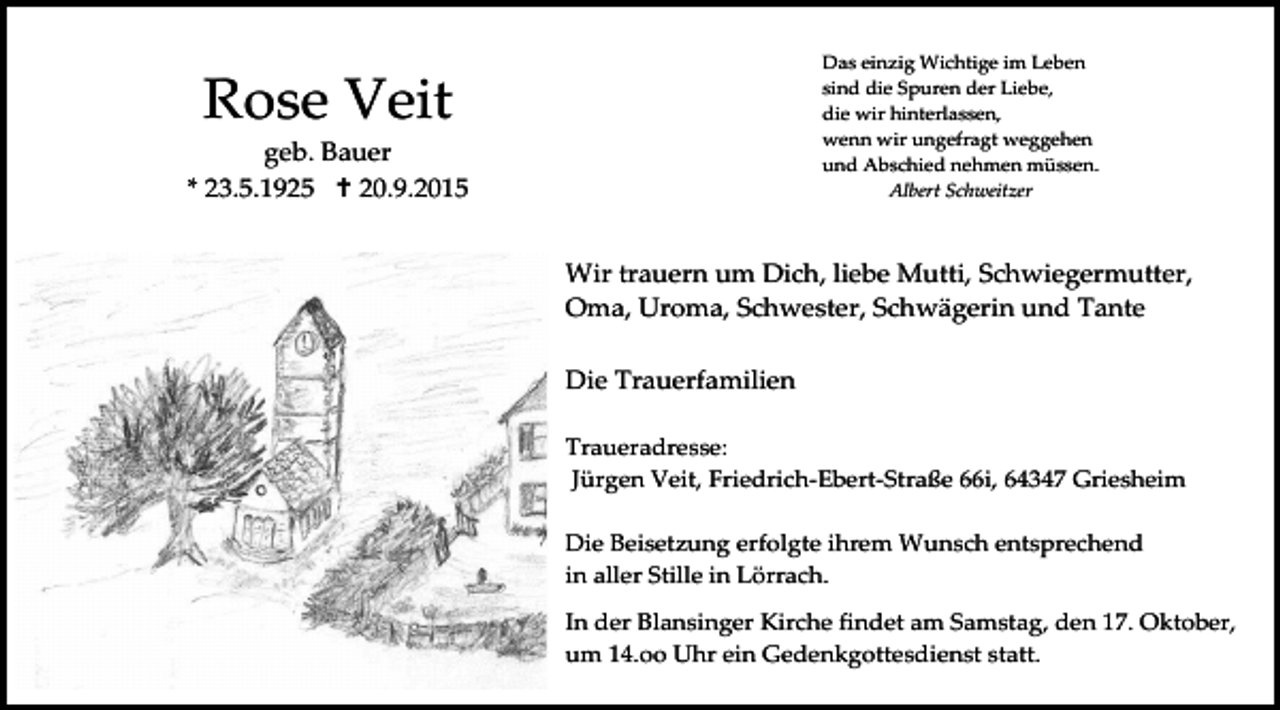 <p>Das einzig Wichtige im Leben<br />sind die Spuren der Liebe,<br />die wir hinterlassen,<br />wenn wir ungefragt weggehen<br />und Abschied nehmen müssen.<br />Albert Schweitzer</p><p>Rose Veit</p><p>geb. Bauer<br />* 23.5.1925  20.9.2015</p><p>Wir trauern um Dich, liebe Mutti, Schwiegermutter,<br />Oma, Uroma, Schwester, Schwägerin und Tante<br />Die Trauerfamilien<br />Traueradresse:<br />Jürgen Veit, Friedrich-Ebert-Straße 66i, 64347 Griesheim<br />Die Beisetzung erfolgte ihrem Wunsch entsprechend<br />in aller Stille in Lörrach.<br />In der Blansinger Kirche findet am Samstag, den 17. Oktober,<br />um 14.oo Uhr ein Gedenkgottesdienst statt.<br />ein Gedenkgottesdienst statt.</p>