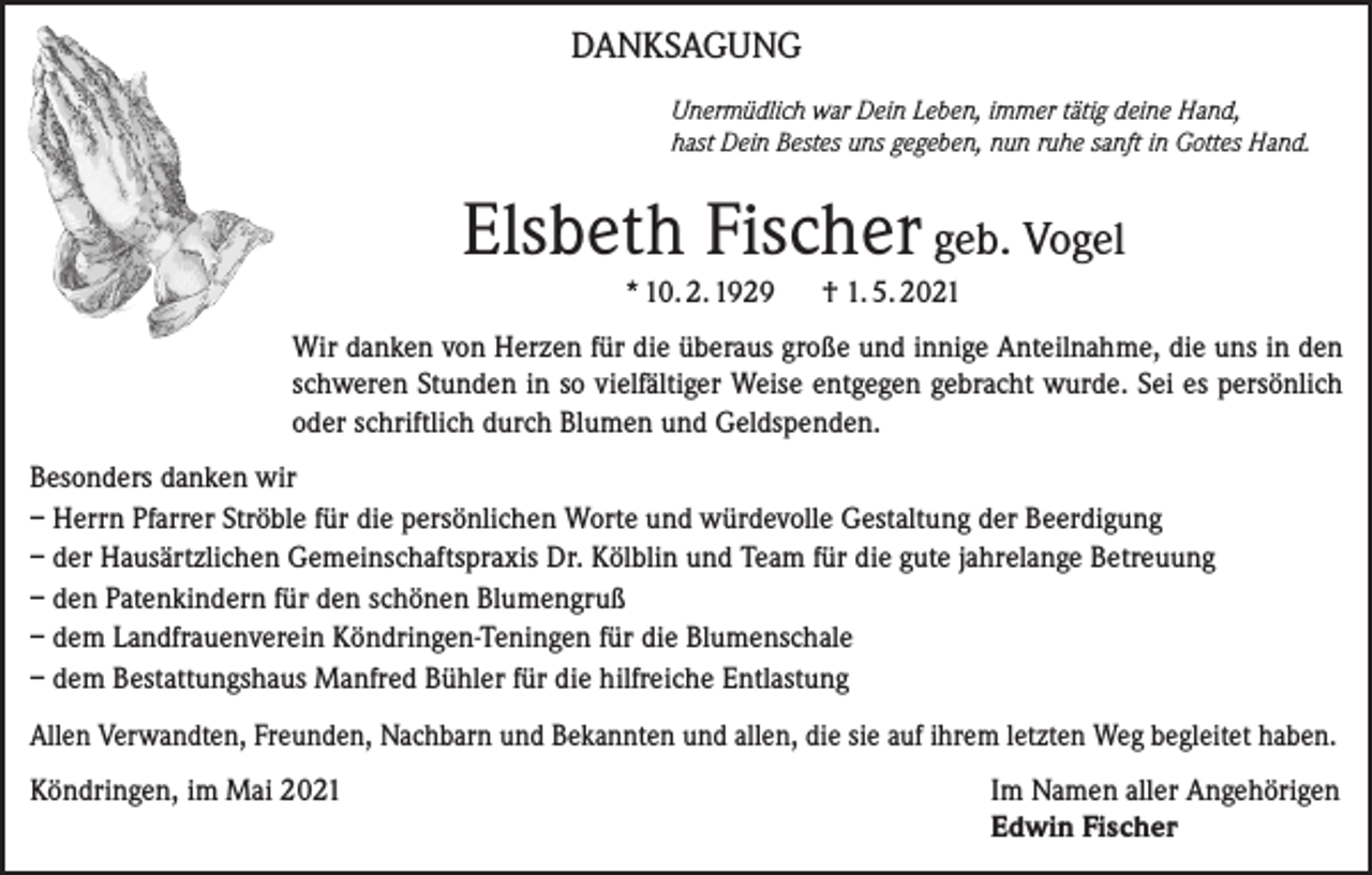 <p>DANKSAGUNG<br />Unermüdlich war Dein Leben, immer tätig deine Hand,<br />hast Dein Bestes uns gegeben, nun ruhe sanft in Gottes Hand.</p><p>Elsbeth Fischer geb. Vogel<br />* 10. 2. 1929</p><p>† 1. 5. 2021</p><p>Wir danken von Herzen für die überaus große und innige Anteilnahme, die uns in den<br />schweren Stunden in so vielfältiger Weise entgegen gebracht wurde. Sei es persönlich<br />oder schriftlich durch Blumen und Geldspenden.<br />Besonders danken wir<br />– Herrn Pfarrer Ströble für die persönlichen Worte und würdevolle Gestaltung der Beerdigung<br />– der Hausärtzlichen Gemeinschaftspraxis Dr. Kölblin und Team für die gute jahrelange Betreuung<br />– den Patenkindern für den schönen Blumengruß<br />– dem Landfrauenverein Köndringen-Teningen für die Blumenschale<br />– dem Bestattungshaus Manfred Bühler für die hilfreiche Entlastung<br />Allen Verwandten, Freunden, Nachbarn und Bekannten und allen, die sie auf ihrem letzten Weg begleitet haben.<br />Köndringen, im Mai 2021 Im Namen aller Angehörigen<br />Edwin Fischer</p>