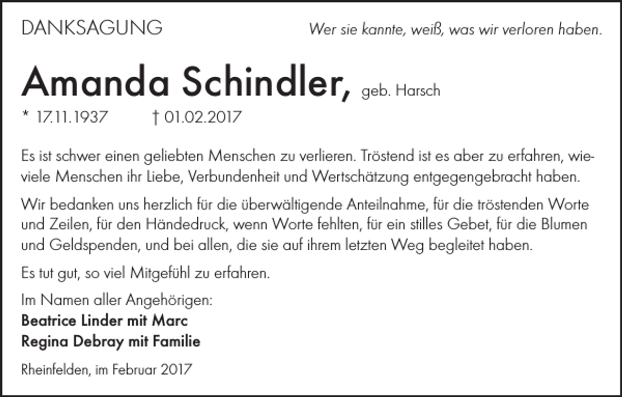<p>DANKSAGUNG</p><p>Wer sie kannte, weiß, was wir verloren haben.</p><p>Amanda Schindler,</p><p>geb. Harsch</p><p>* 17.11.1937 † 01.02.2017<br />Es ist schwer einen geliebten Menschen zu verlieren. Tröstend ist es aber zu erfahren, wieviele Menschen ihr Liebe, Verbundenheit und Wertschätzung entgegengebracht haben.<br />Wir bedanken uns herzlich für die überwältigende Anteilnahme, für die tröstenden Worte<br />und Zeilen, für den Händedruck, wenn Worte fehlten, für ein stilles Gebet, für die Blumen<br />und Geldspenden, und bei allen, die sie auf ihrem letzten Weg begleitet haben.<br />Es tut gut, so viel Mitgefühl zu erfahren.<br />Im Namen aller Angehörigen:<br />Beatrice Linder mit Marc<br />Regina Debray mit Familie<br />Rheinfelden, im Februar 2017</p>
