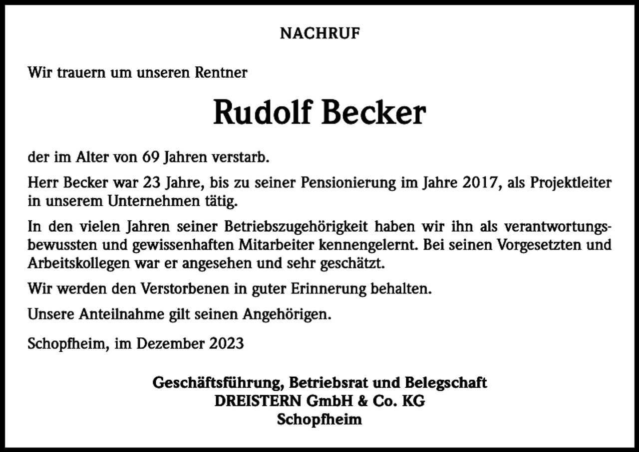 <p>NACHRUF<br />Wir trauern um unseren Rentner</p><p>Rudolf Becker<br />der im Alter von 69 Jahren verstarb.<br />Herr Becker war 23 Jahre, bis zu seiner Pensionierung im Jahre 2017, als Projektleiter<br />in unserem Unternehmen tätig.<br />In den vielen Jahren seiner Betriebszugehörigkeit haben wir ihn als verantwortungsbewussten und gewissenhaften Mitarbeiter kennengelernt. Bei seinen Vorgesetzten und<br />Arbeitskollegen war er angesehen und sehr geschätzt.<br />Wir werden den Verstorbenen in guter Erinnerung behalten.<br />Unsere Anteilnahme gilt seinen Angehörigen.<br />Schopfheim, im Dezember 2023<br />Geschäftsführung, Betriebsrat und Belegschaft<br />DREISTERN GmbH &amp; Co. KG<br />Schopfheim</p>