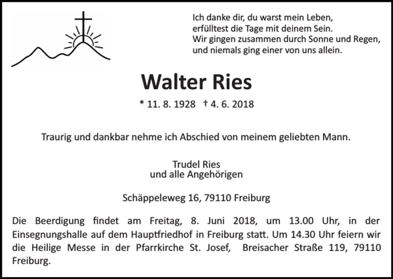 <p>IIch<br />c h danke<br />d a n k e dir,<br />dir, du<br />d u warst<br />w arst mein<br />mei n LLeben,<br />e b e n,<br />erfülltest<br />erf<br />üllt est die<br />di e TTage<br />a g e mit<br />mit deinem<br />d e i n e m Sein.<br />S ei n.<br />Wirgigingen<br />Wir<br />n g e n z zusammen<br />us a m m e n d durch<br />u r c h Sonne<br />S o n n e und<br />u n d Regen,<br />R e g e n,<br />niemals<br />allein.<br />uund<br />n d ni<br />e m als giging<br />n g eieiner<br />n er vvon<br />o n uuns<br />ns all<br />ei n.</p><p>Walter<br />W alt er RiRies<br />es</p><p>4. 6.<br />6. 22018<br />** 11.<br />. 8.<br />8. 1928<br />1 9 2 8 †† 4.<br />018<br />Traurig<br />Tr<br />a uri g und<br />u n d dankbar<br />d a n k b ar nehme<br />n e h m e iich<br />c h Abschied<br />A bs c hi e d vvon<br />o n meinem<br />m ei n e m ggeliebten<br />eli e bt e n Mann.<br />M a n n.<br />Tr<br />Trudel<br />u d el Ries<br />Ri es<br />uund<br />n d all<br />e Angehörigen<br />A n g e h öri g e n<br />alle<br />SSchäppeleweg<br />c h ä p p el e w e g 16,<br />1 6, 79110<br />7 9 0 Freiburg<br />Fr ei b ur g<br />Di e BBeerdigung<br />Die<br />e er di g u n g ﬁﬁndet<br />n d et am<br />a m Fr<br />Freitag,<br />eit a g, 8.<br />8. JJuni<br />u ni 2018,<br />2 0 1 8, um<br />u m 113.00<br />3. Uhr,<br />U hr, in<br />i n der<br />d er<br />Ei ns e g n u n gs h all e aauf<br />uf dem<br />d e m Haup�riedhof<br />H a u p �ri e d h of iinn Freiburg<br />Fr ei b urg st<br />a �. Um<br />U m 14.30<br />1 4. 3 0 Uhr<br />U hr ffeiern<br />ei er n wir<br />wir<br />Einsegnungshalle<br />sta�.<br />die<br />St. JJosef,<br />di e Heilige<br />H eili g e Messe<br />M ess e iin<br />n dder<br />er Pfarrkirche<br />Pf arr kir c h e St.<br />os ef, Breisacher<br />Br eis a c h er Straße<br />Str a ß e 119,<br />9, 77<br />Freiburg.<br />Fr ei b ur g.</p>