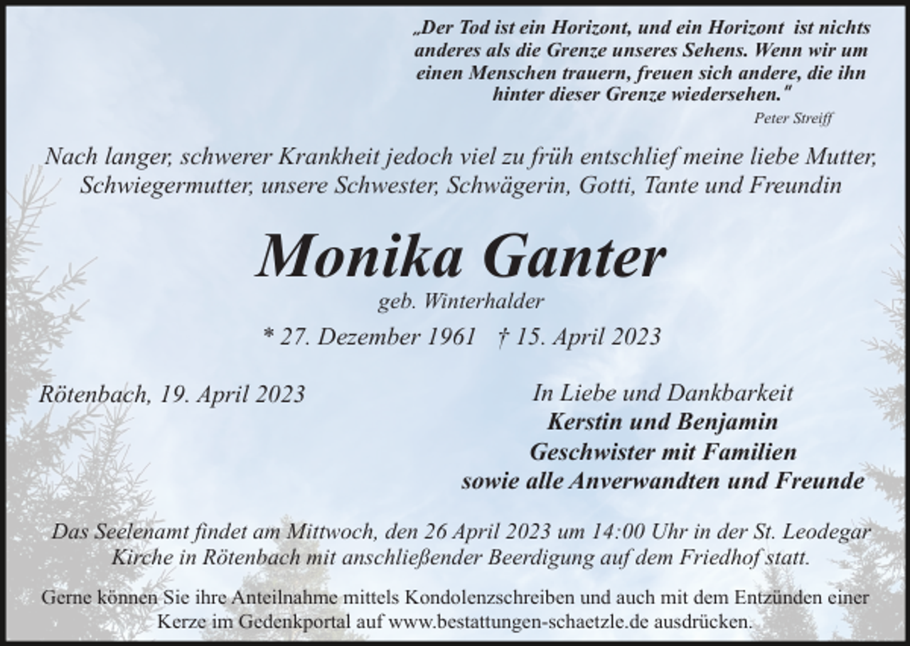 <p>„Der Tod ist ein Horizont, und ein Horizont ist nichts<br />anderes als die Grenze unseres Sehens. Wenn wir um<br />einen Menschen trauern, freuen sich andere, die ihn<br />hinter dieser Grenze wiedersehen.”<br />Peter Streiff</p><p>Nach langer, schwerer Krankheit jedoch viel zu früh entschlief meine liebe Mutter,<br />Schwiegermutter, unsere Schwester, Schwägerin, Gotti, Tante und Freundin</p><p>Monika Ganter<br />geb. Winterhalder</p><p>* 27. Dezember 1961 † 15. April 2023<br />Rötenbach, 19. April 2023</p><p>In Liebe und Dankbarkeit<br />Kerstin und Benjamin<br />Geschwister mit Familien<br />sowie alle Anverwandten und Freunde</p><p>Das Seelenamt findet am Mittwoch, den 26 April 2023 um 14:00 Uhr in der St. Leodegar<br />Kirche in Rötenbach mit anschließender Beerdigung auf dem Friedhof statt.<br />Gerne können Sie ihre Anteilnahme mittels Kondolenzschreiben und auch mit dem Entzünden einer<br />Kerze im Gedenkportal auf www.bestattungen-schaetzle.de ausdrücken.</p>