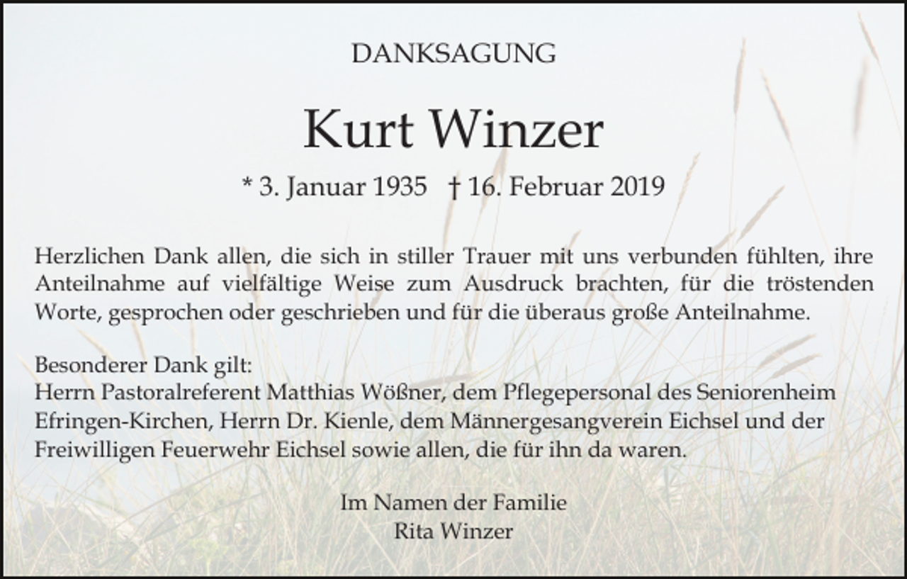 <p>DANKSAGUNG</p><p>Kurt Winzer<br />* 3. Januar 1935 † 16. Februar 2019<br />Herzlichen Dank allen, die sich in stiller Trauer mit uns verbunden fühlten, ihre<br />Anteilnahme auf vielfältige Weise zum Ausdruck brachten, für die tröstenden<br />Worte, gesprochen oder geschrieben und für die überaus große Anteilnahme.<br />Besonderer Dank gilt:<br />Herrn Pastoralreferent Matthias Wößner, dem Pflegepersonal des Seniorenheim<br />Efringen-Kirchen, Herrn Dr. Kienle, dem Männergesangverein Eichsel und der<br />Freiwilligen Feuerwehr Eichsel sowie allen, die für ihn da waren.<br />Im Namen der Familie<br />Rita Winzer</p>