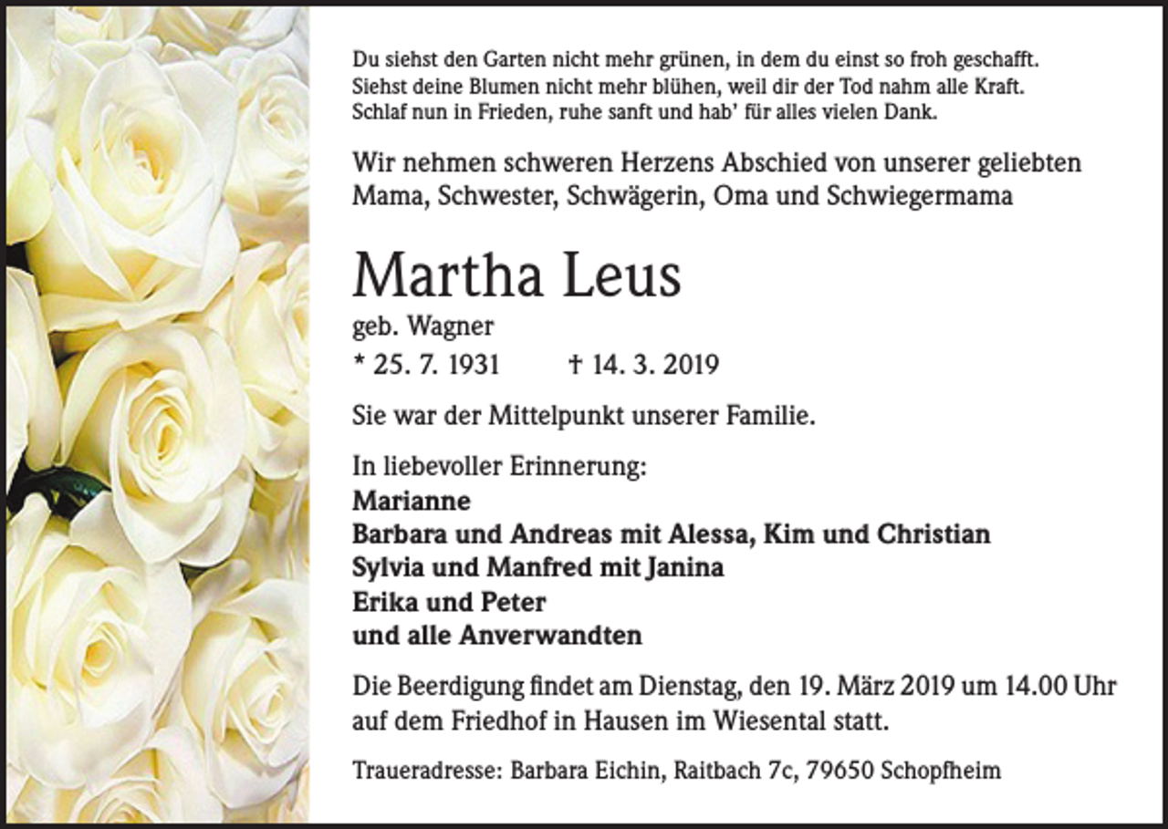 <p>Du siehst den Garten nicht mehr grünen, in dem du einst so froh geschafft.<br />Siehst deine Blumen nicht mehr blühen, weil dir der Tod nahm alle Kraft.<br />Schlaf nun in Frieden, ruhe sanft und hab’ für alles vielen Dank.</p><p>Wir nehmen schweren Herzens Abschied von unserer geliebten<br />Mama, Schwester, Schwägerin, Oma und Schwiegermama</p><p>Martha Leus<br />geb. Wagner<br />* 25. 7. 1931</p><p>† 14. 3. 2019</p><p>Sie war der Mittelpunkt unserer Familie.<br />In liebevoller Erinnerung:<br />Marianne<br />Barbara und Andreas mit Alessa, Kim und Christian<br />Sylvia und Manfred mit Janina<br />Erika und Peter<br />und alle Anverwandten<br />Die Beerdigung findet am Dienstag, den 19. März 2019 um 14.00 Uhr<br />auf dem Friedhof in Hausen im Wiesental statt.<br />Traueradresse: Barbara Eichin, Raitbach 7c, 79650 Schopfheim</p>