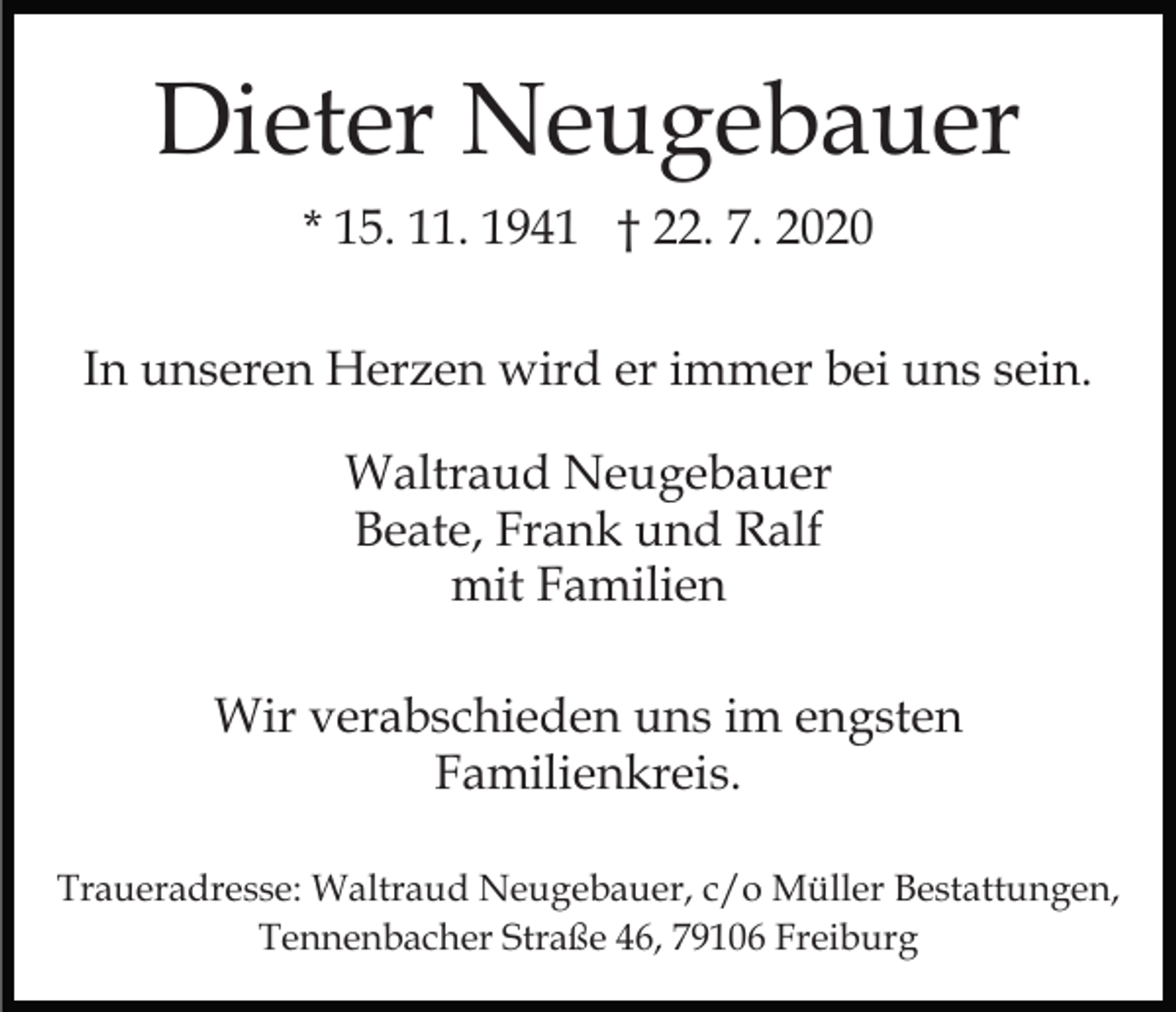 <p>Dieter Neugebauer<br />* 15. 11. 1941 † 22. 7. 2020<br />In unseren Herzen wird er immer bei uns sein.<br />Waltraud Neugebauer<br />Beate, Frank und Ralf<br />mit Familien<br />Wir verabschieden uns im engsten<br />Familienkreis.<br />Traueradresse: Waltraud Neugebauer, c/o Müller Bestattungen,<br />Tennenbacher Straße 46, 79106 Freiburg</p>