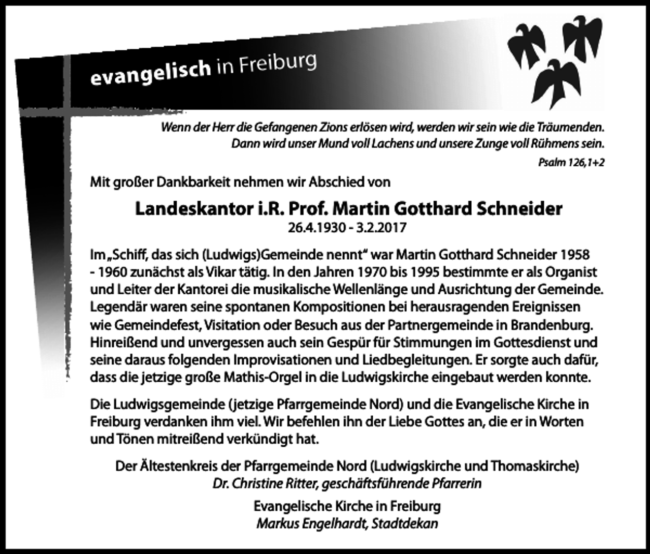 <p>Freiburg<br />evangelisch in<br />Wenn der Herr die Gefangenen Zions erlösen wird, werden wir sein wie die Träumenden.<br />Dann wird unser Mund voll Lachens und unsere Zunge voll Rühmens sein.<br />Psalm 126,1+2</p><p>Mit großer Dankbarkeit nehmen wir Abschied von</p><p>Landeskantor i.R. Prof. Martin Gotthard Schneider<br />26.4.1930 - 3.2.2017</p><p>Im „Schiff, das sich (Ludwigs)Gemeinde nennt“ war Martin Gotthard Schneider 1958<br />- 1960 zunächst als Vikar tätig. In den Jahren 1970 bis 1995 bestimmte er als Organist<br />und Leiter der Kantorei die musikalische Wellenlänge und Ausrichtung der Gemeinde.<br />Legendär waren seine spontanen Kompositionen bei herausragenden Ereignissen<br />wie Gemeindefest, Visitation oder Besuch aus der Partnergemeinde in Brandenburg.<br />Hinreißend und unvergessen auch sein Gespür für Stimmungen im Gottesdienst und<br />seine daraus folgenden Improvisationen und Liedbegleitungen. Er sorgte auch dafür,<br />dass die jetzige große Mathis-Orgel in die Ludwigskirche eingebaut werden konnte.<br />Die Ludwigsgemeinde (jetzige Pfarrgemeinde Nord) und die Evangelische Kirche in<br />Freiburg verdanken ihm viel. Wir befehlen ihn der Liebe Gottes an, die er in Worten<br />und Tönen mitreißend verkündigt hat.<br />Der Ältestenkreis der Pfarrgemeinde Nord (Ludwigskirche und Thomaskirche)<br />Dr. Christine Ritter, geschäftsführende Pfarrerin<br />Evangelische Kirche in Freiburg<br />Markus Engelhardt, Stadtdekan</p>