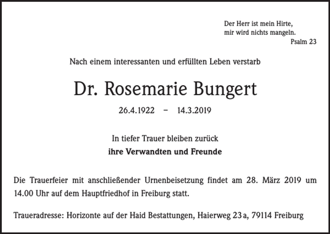 <p>Der Herr ist mein Hirte,<br />mir wird nichts mangeln.</p><p>Psalm 23</p><p>Nach einem interessanten und erfüllten Leben verstarb</p><p>Dr. Rosemarie Bungert<br />26.4.1922 – 14.3.2019<br />In tiefer Trauer bleiben zurück<br />ihre Verwandten und Freunde<br />Die Trauerfeier mit anschließender Urnenbeisetzung findet am 28. März 2019 um<br />14.00 Uhr auf dem Hauptfriedhof in Freiburg statt.<br />Traueradresse: Horizonte auf der Haid Bestattungen, Haierweg 23 a, 79114 Freiburg</p>
