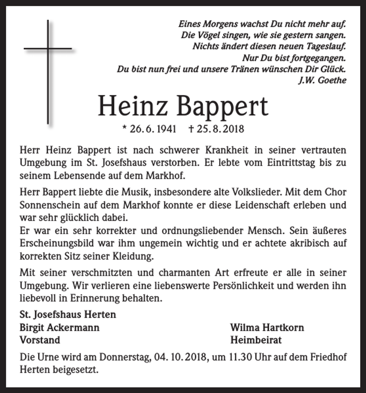 <p>Eines Morgens wachst Du nicht mehr auf.<br />Die Vögel singen, wie sie gestern sangen.<br />Nichts ändert diesen neuen Tageslauf.<br />Nur Du bist fortgegangen.<br />Du bist nun frei und unsere Tränen wünschen Dir Glück.<br />J.W. Goethe</p><p>Heinz Bappert<br />* 26. 6. 1941 † 25. 8. 2018</p><p>Herr Heinz Bappert ist nach schwerer Krankheit in seiner vertrauten<br />Umgebung im St. Josefshaus verstorben. Er lebte vom Eintrittstag bis zu<br />seinem Lebensende auf dem Markhof.<br />Herr Bappert liebte die Musik, insbesondere alte Volkslieder. Mit dem Chor<br />Sonnenschein auf dem Markhof konnte er diese Leidenschaft erleben und<br />war sehr glücklich dabei.<br />Er war ein sehr korrekter und ordnungsliebender Mensch. Sein äußeres<br />Erscheinungsbild war ihm ungemein wichtig und er achtete akribisch auf<br />korrekten Sitz seiner Kleidung.<br />Mit seiner verschmitzten und charmanten Art erfreute er alle in seiner<br />Umgebung. Wir verlieren eine liebenswerte Persönlichkeit und werden ihn<br />liebevoll in Erinnerung behalten.<br />St. Josefshaus Herten<br />Birgit Ackermann<br />Vorstand</p><p>Wilma Hartkorn<br />Heimbeirat</p><p>Die Urne wird am Donnerstag, 04. 10. 2018, um 11.30 Uhr auf dem Friedhof<br />Herten beigesetzt.</p>