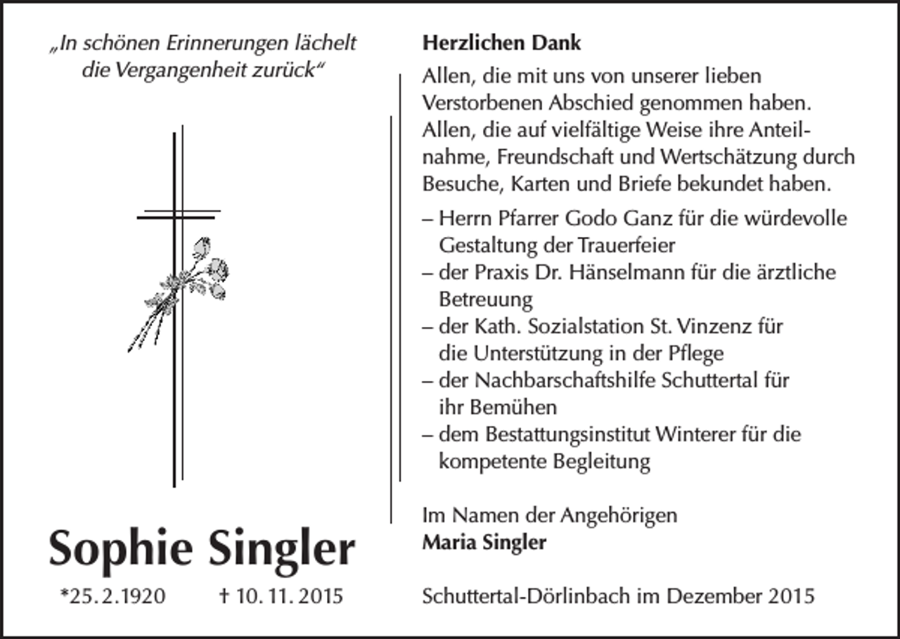 <p>„In schönen Erinnerungen lächelt<br />die Vergangenheit zurück“</p><p>Herzlichen Dank<br />Allen, die mit uns von unserer lieben<br />Verstorbenen Abschied genommen haben.<br />Allen, die auf vielfältige Weise ihre Anteilnahme, Freundschaft und Wertschätzung durch<br />Besuche, Karten und Briefe bekundet haben.<br />– Herrn Pfarrer Godo Ganz für die würdevolle<br />Gestaltung der Trauerfeier<br />– der Praxis Dr. Hänselmann für die ärztliche<br />Betreuung<br />– der Kath. Sozialstation St. Vinzenz für<br />die Unterstützung in der Pflege<br />– der Nachbarschaftshilfe Schuttertal für<br />ihr Bemühen<br />– dem Bestattungsinstitut Winterer für die<br />kompetente Begleitung</p><p>Sophie Singler<br />*25. 2.1920</p><p>† 10. 11. 2015</p><p>Im Namen der Angehörigen<br />Maria Singler<br />Schuttertal-Dörlinbach im Dezember 2015</p>