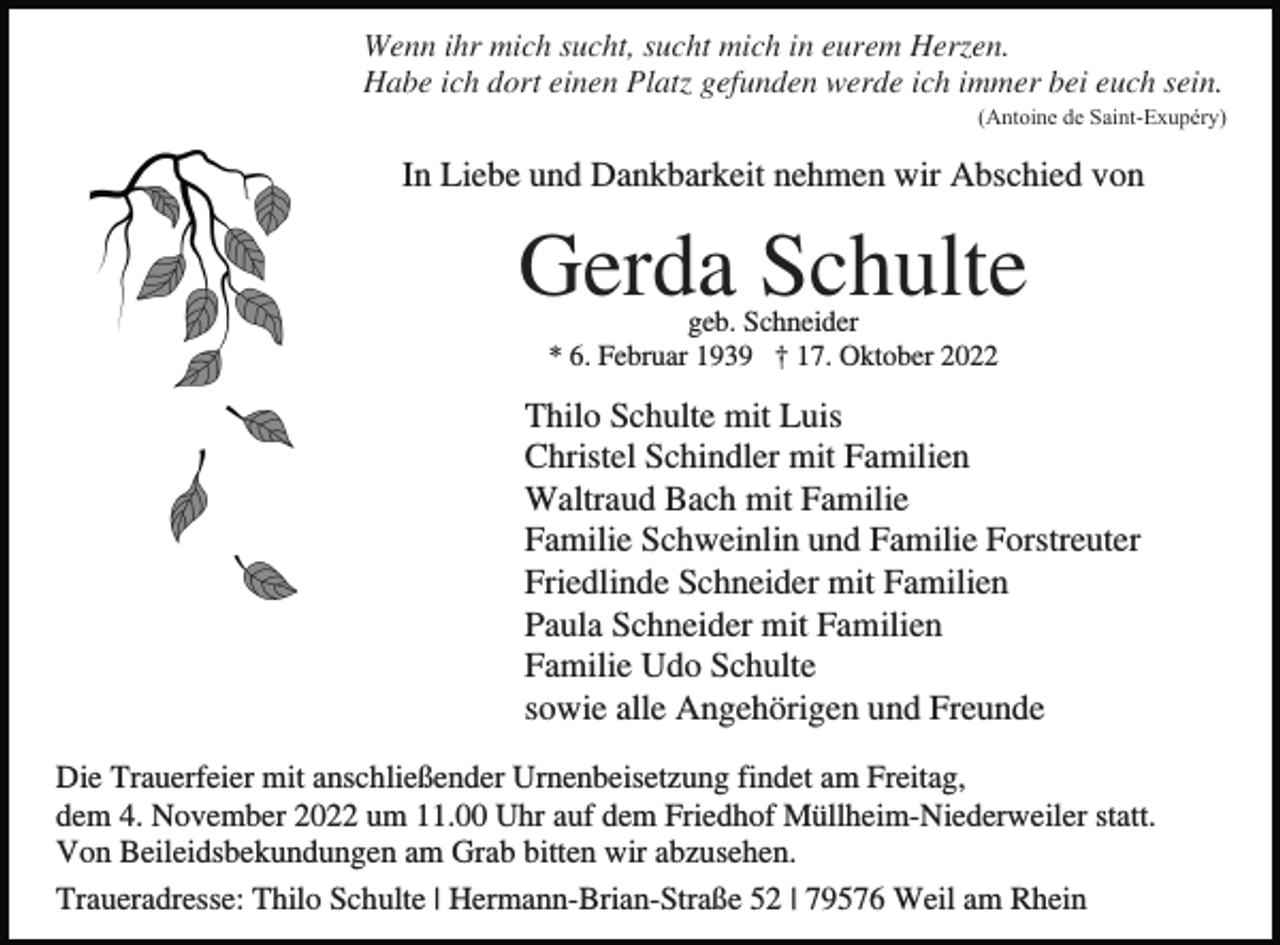 <p>Wenn ihr mich sucht, sucht mich in eurem Herzen.<br />Habe ich dort einen Platz gefunden werde ich immer bei euch sein.<br />(Antoine de Saint-Exupéry)</p><p>In Liebe und Dankbarkeit nehmen wir Abschied von</p><p>Gerda Schulte<br />geb. Schneider<br />* 6. Februar 1939 † 17. Oktober 2022</p><p>Thilo Schulte mit Luis<br />Christel Schindler mit Familien<br />Waltraud Bach mit Familie<br />Familie Schweinlin und Familie Forstreuter<br />Friedlinde Schneider mit Familien<br />Paula Schneider mit Familien<br />Familie Udo Schulte<br />sowie alle Angehörigen und Freunde<br />Die Trauerfeier mit anschließender Urnenbeisetzung findet am Freitag,<br />dem 4. November 2022 um 11.00 Uhr auf dem Friedhof Müllheim-Niederweiler statt.<br />Von Beileidsbekundungen am Grab bitten wir abzusehen.<br />Traueradresse: Thilo Schulte | Hermann-Brian-Straße 52 | 79576 Weil am Rhein</p>
