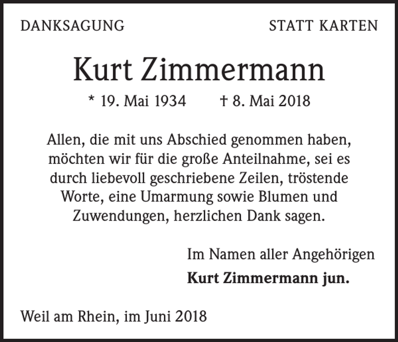 <p>DANKSAGUNG</p><p>STATT KARTEN</p><p>Kurt Zimmermann<br />* 19. Mai 1934 † 8. Mai 2018<br />Allen, die mit uns Abschied genommen haben,<br />möchten wir für die große Anteilnahme, sei es<br />durch liebevoll geschriebene Zeilen, tröstende<br />Worte, eine Umarmung sowie Blumen und<br />Zuwendungen, herzlichen Dank sagen.<br />Im Namen aller Angehörigen<br />Kurt Zimmermann jun.<br />Weil am Rhein, im Juni 2018</p>