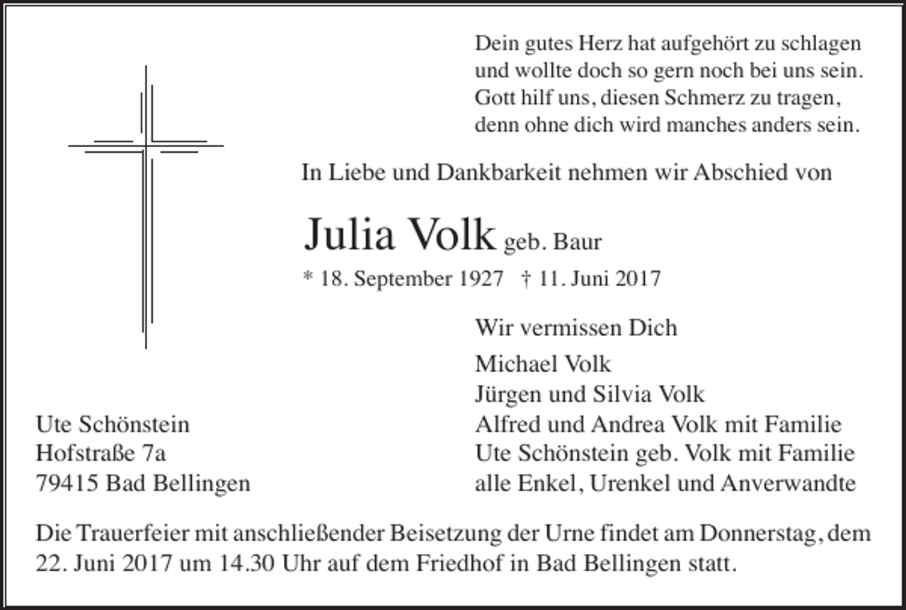 <p>Dein gutes Herz hat aufgehört zu schlagen<br />und wollte doch so gern noch bei uns sein.<br />Gott hilf uns, diesen Schmerz zu tragen,<br />denn ohne dich wird manches anders sein.</p><p>In Liebe und Dankbarkeit nehmen wir Abschied von</p><p>Julia Volk geb. Baur<br />* 18. September 1927 † 11. Juni 2017</p><p>Ute Schönstein<br />Hofstraße 7a<br />79415 Bad Bellingen</p><p>Wir vermissen Dich<br />Michael Volk<br />Jürgen und Silvia Volk<br />Alfred und Andrea Volk mit Familie<br />Ute Schönstein geb. Volk mit Familie<br />alle Enkel, Urenkel und Anverwandte</p><p>Die Trauerfeier mit anschließender Beisetzung der Urne findet am Donnerstag, dem<br />22. Juni 2017 um 14.30 Uhr auf dem Friedhof in Bad Bellingen statt.</p>