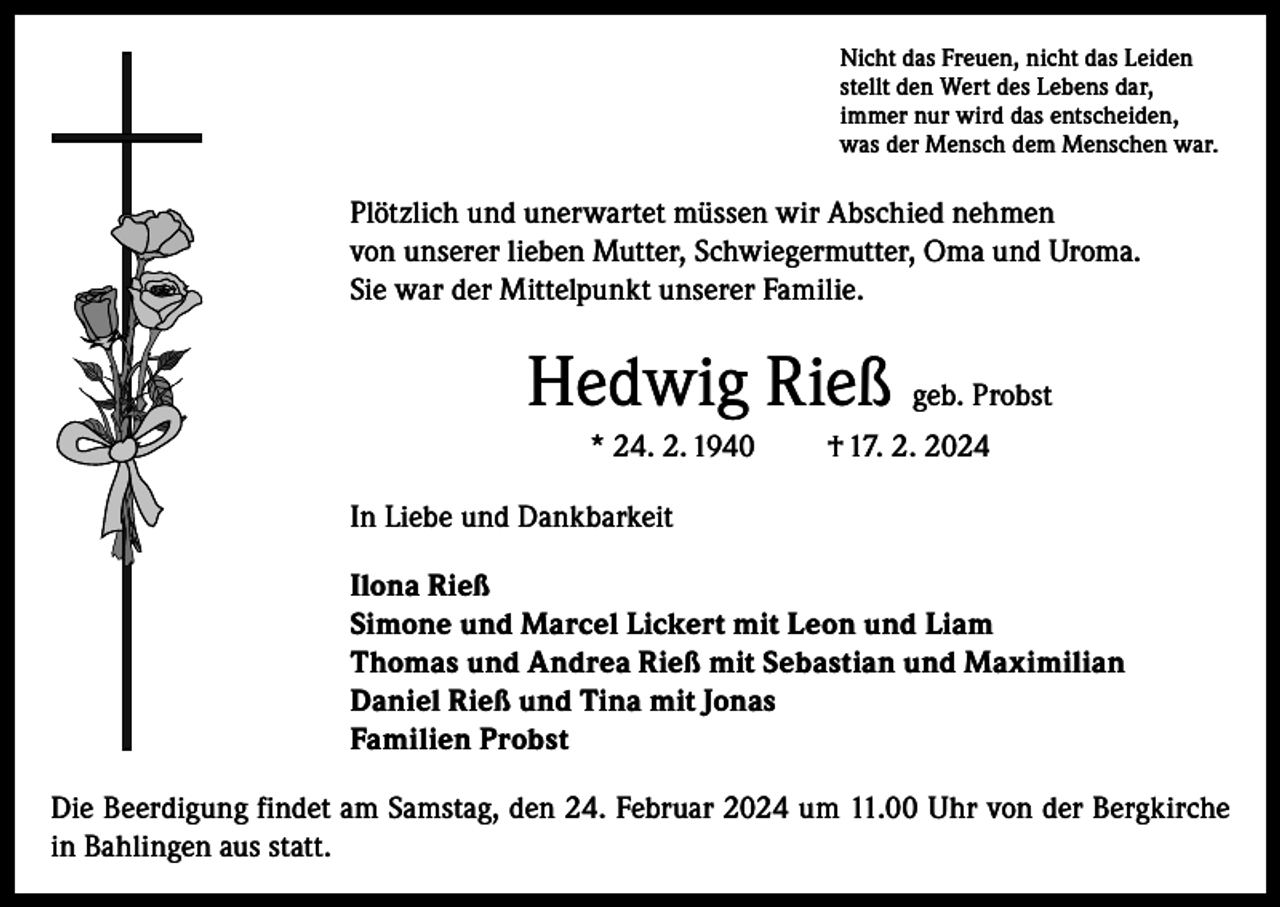 <p>Nicht das Freuen, nicht das Leiden<br />stellt den Wert des Lebens dar,<br />immer nur wird das entscheiden,<br />was der Mensch dem Menschen war.</p><p>Plötzlich und unerwartet müssen wir Abschied nehmen<br />von unserer lieben Mutter, Schwiegermutter, Oma und Uroma.<br />Sie war der Mittelpunkt unserer Familie.</p><p>Hedwig Rieß geb. Probst<br />* 24. 2. 1940</p><p>† 17. 2. 2024</p><p>In Liebe und Dankbarkeit<br />Ilona Rieß<br />Simone und Marcel Lickert mit Leon und Liam<br />Thomas und Andrea Rieß mit Sebastian und Maximilian<br />Daniel Rieß und Tina mit Jonas<br />Familien Probst<br />Die Beerdigung findet am Samstag, den 24. Februar 2024 um 11.00 Uhr von der Bergkirche<br />in Bahlingen aus statt.</p>