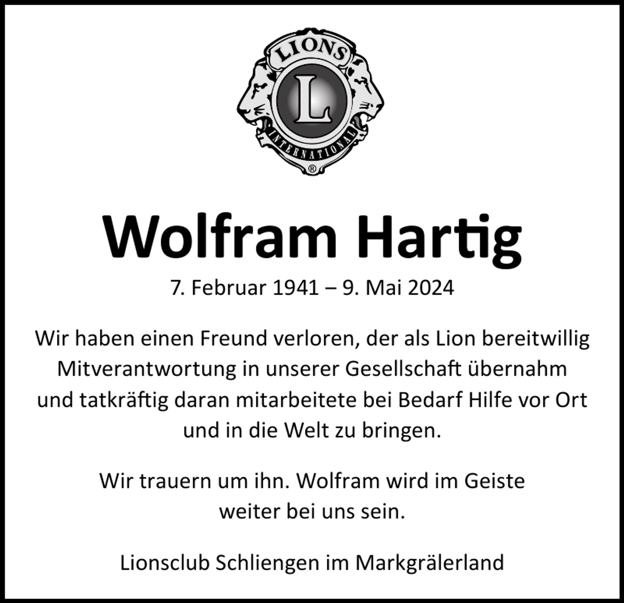 <p>Wolfram Hartig<br />7. Februar 1941 ‒ 9. Mai 2024</p><p>Wir haben einen Freund verloren, der als Lion bereitwillig<br />Mitverantwortung in unserer Gesellschaft übernahm<br />und tatkräftig daran mitarbeitete bei Bedarf Hilfe vor Ort<br />und in die Welt zu bringen.<br />Wir trauern um ihn. Wolfram wird im Geiste<br />weiter bei uns sein.<br />Lionsclub Schliengen im Markgrälerland</p>