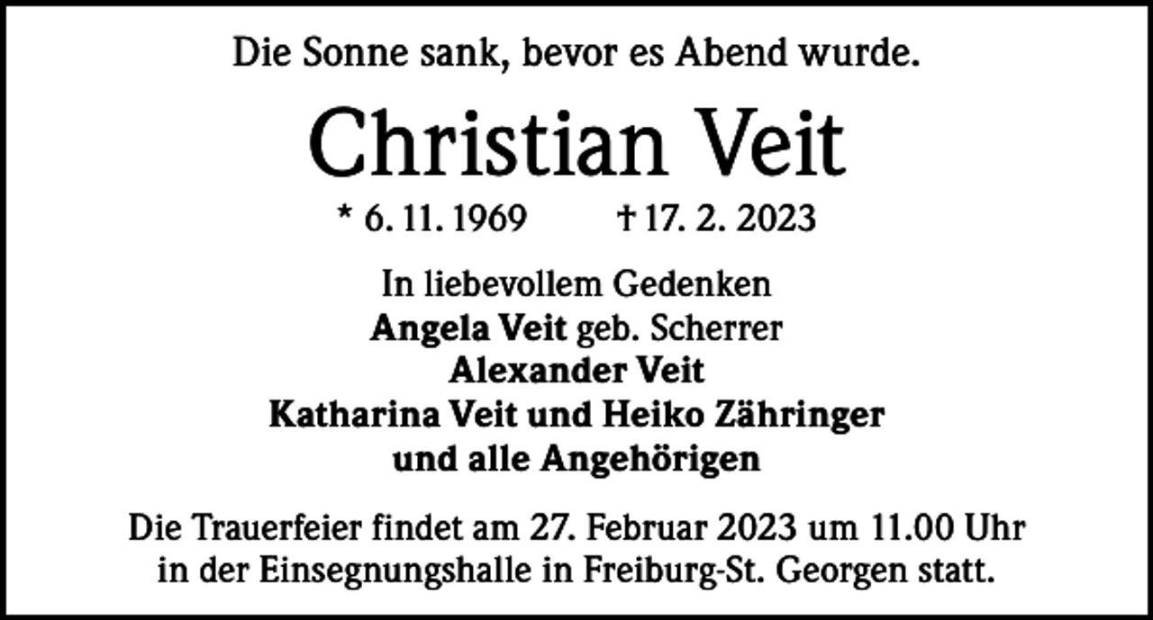 <p>Die Sonne sank, bevor es Abend wurde.</p><p>Christian Veit<br />* 6. 11. 1969</p><p>† 17. 2. 2023</p><p>In liebevollem Gedenken<br />Angela Veit geb. Scherrer<br />Alexander Veit<br />Katharina Veit und Heiko Zähringer<br />und alle Angehörigen<br />Die Trauerfeier findet am 27. Februar 2023 um 11.00 Uhr<br />in der Einsegnungshalle in Freiburg-St. Georgen statt.</p>