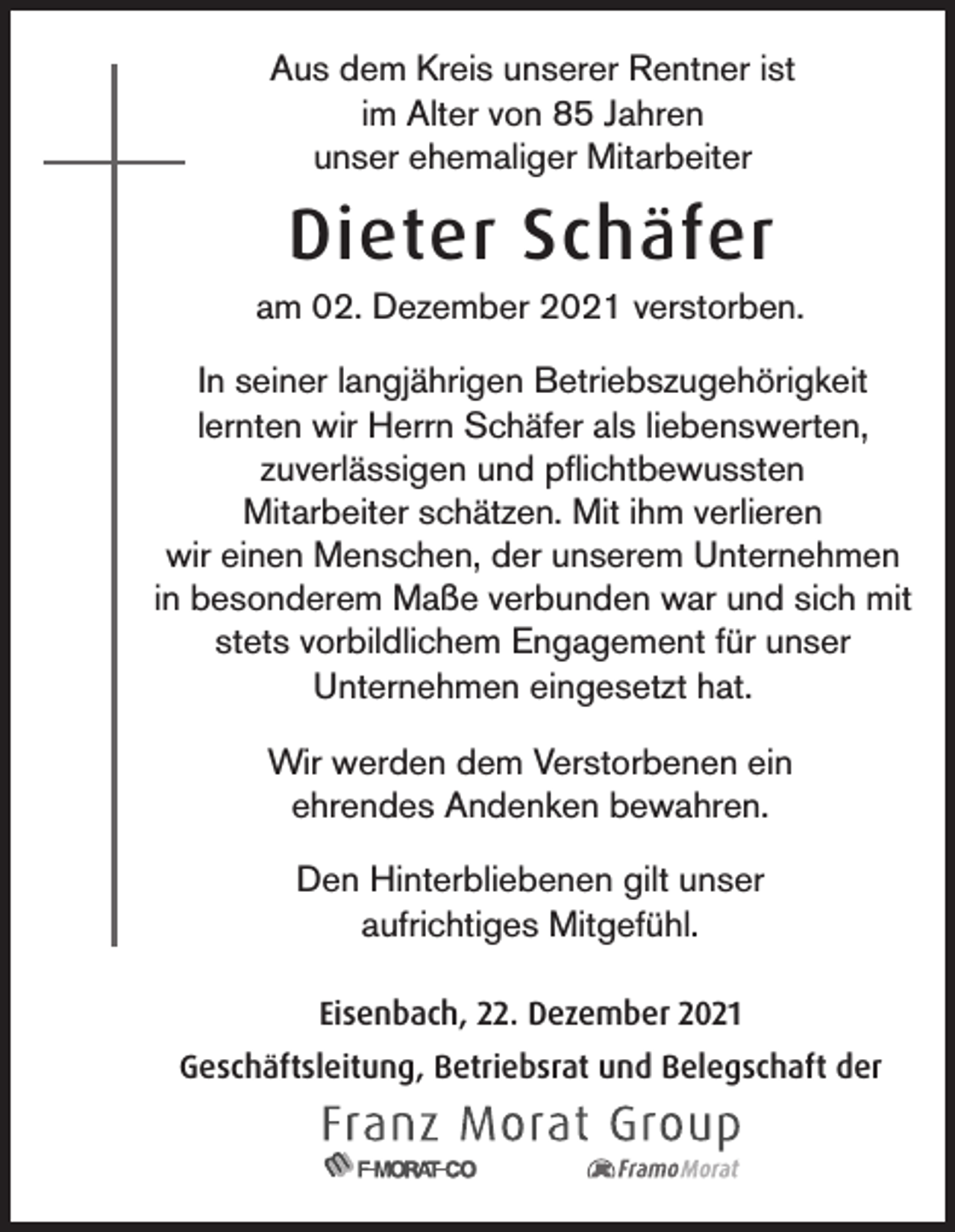 <p>Aus dem Kreis unserer Rentner ist<br />im Alter von 85 Jahren<br />unser ehemaliger Mitarbeiter</p><p>Dieter Schäfer<br />am 02. Dezember 2021 verstorben.<br />In seiner langjährigen Betriebszugehörigkeit<br />lernten wir Herrn Schäfer als liebenswerten,<br />zuverlässigen und pflichtbewussten<br />Mitarbeiter schätzen. Mit ihm verlieren<br />wir einen Menschen, der unserem Unternehmen<br />in besonderem Maße verbunden war und sich mit<br />stets vorbildlichem Engagement für unser<br />Unternehmen eingesetzt hat.<br />Wir werden dem Verstorbenen ein<br />ehrendes Andenken bewahren.<br />Den Hinterbliebenen gilt unser<br />aufrichtiges Mitgefühl.<br />Eisenbach, 22. Dezember 2021<br />Geschäftsleitung, Betriebsrat und Belegschaft der</p>