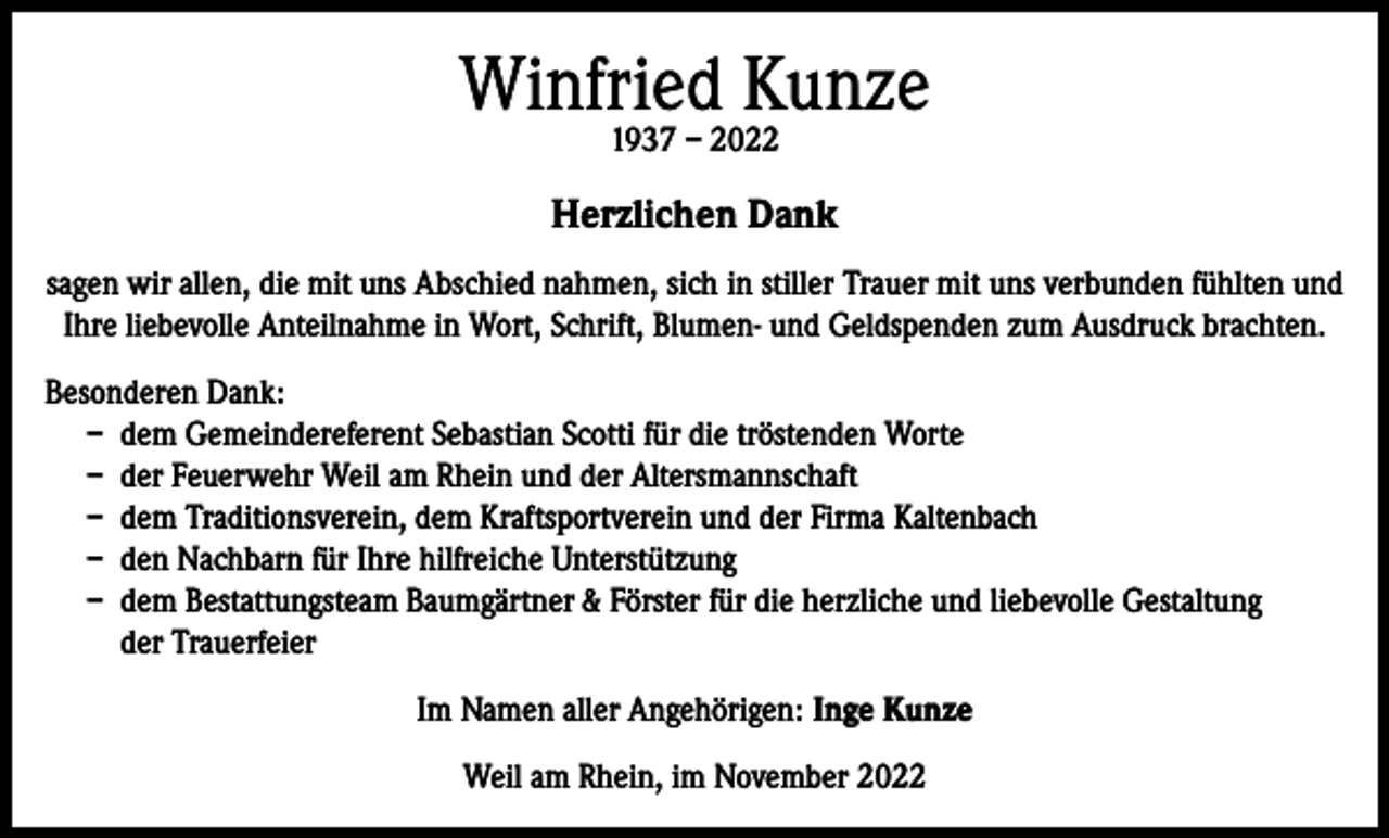 <p>Winfried Kunze<br />1937 – 2022</p><p>Herzlichen Dank<br />sagen wir allen, die mit uns Abschied nahmen, sich in stiller Trauer mit uns verbunden fühlten und<br />Ihre liebevolle Anteilnahme in Wort, Schrift, Blumen- und Geldspenden zum Ausdruck brachten.<br />Besonderen Dank:<br />– dem Gemeindereferent Sebastian Scotti für die tröstenden Worte<br />– der Feuerwehr Weil am Rhein und der Altersmannschaft<br />– dem Traditionsverein, dem Kraftsportverein und der Firma Kaltenbach<br />– den Nachbarn für Ihre hilfreiche Unterstützung<br />– dem Bestattungsteam Baumgärtner &amp; Förster für die herzliche und liebevolle Gestaltung<br />der Trauerfeier<br />Im Namen aller Angehörigen: Inge Kunze<br />Weil am Rhein, im November 2022</p>