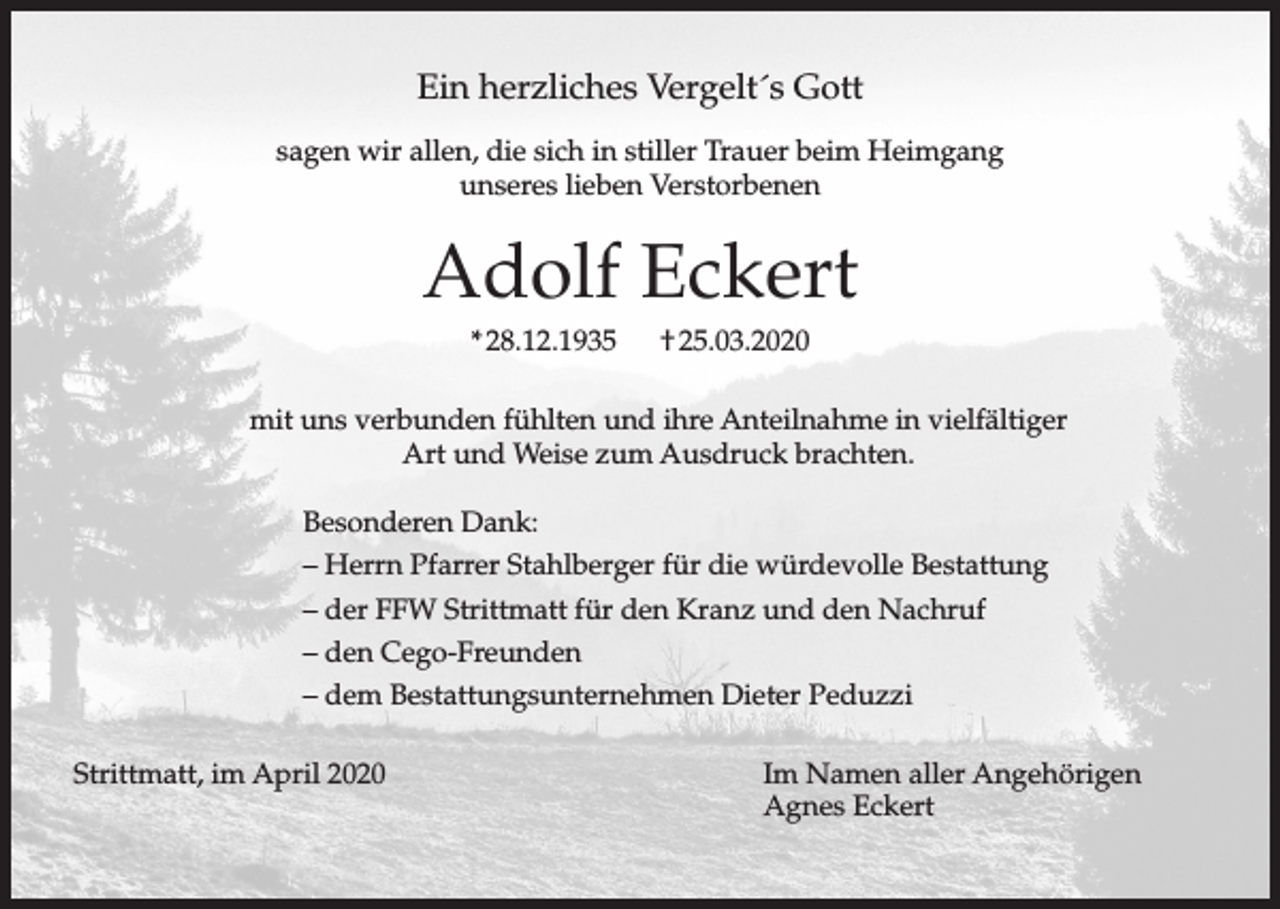 <p>Ein herzliches Vergelt´s Gott<br />sagen wir allen, die sich in stiller Trauer beim Heimgang<br />unseres lieben Verstorbenen</p><p>Adolf Eckert<br />* 28.12.1935</p><p>† 25.03.2020</p><p>mit uns verbunden fühlten und ihre Anteilnahme in vielfältiger<br />Art und Weise zum Ausdruck brachten.<br />Besonderen Dank:<br />– Herrn Pfarrer Stahlberger für die würdevolle Bestattung<br />– der FFW Strittmatt für den Kranz und den Nachruf<br />– den Cego-Freunden<br />– dem Bestattungsunternehmen Dieter Peduzzi<br />Strittmatt, im April 2020</p><p>Im Namen aller Angehörigen<br />Agnes Eckert</p>