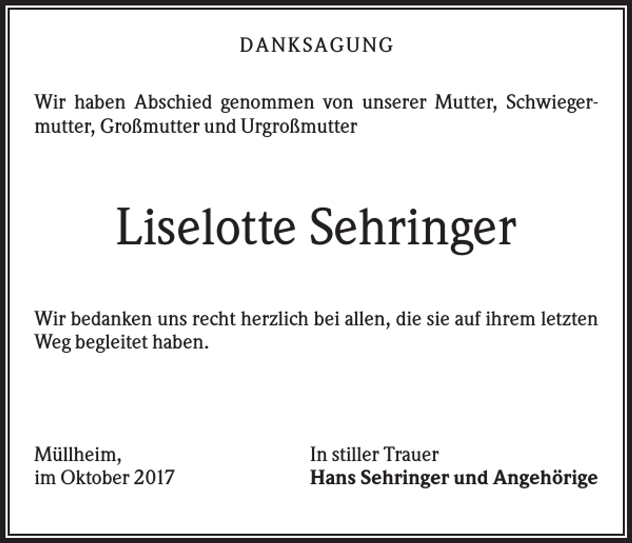 <p>DANK SAGU NG<br />Wir haben Abschied genommen von unserer Mutter, Schwiegermutter, Großmutter und Urgroßmutter</p><p>Liselotte Sehringer<br />Wir bedanken uns recht herzlich bei allen, die sie auf ihrem letzten<br />Weg begleitet haben.</p><p>Müllheim,<br />im Oktober 2017</p><p>In stiller Trauer<br />Hans Sehringer und Angehörige</p>