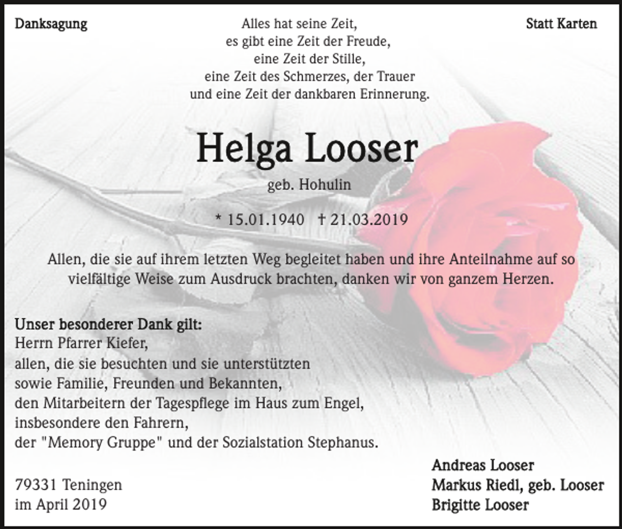 <p>Alles hat seine Zeit,<br />es gibt eine Zeit der Freude,<br />eine Zeit der Stille,<br />eine Zeit des Schmerzes, der Trauer<br />und eine Zeit der dankbaren Erinnerung.</p><p>geb. Hohulin<br />* 15.01.1940 † 21.03.2019<br />Allen, die sie auf ihrem letzten Weg begleitet haben und ihre Anteilnahme auf so<br />vielfältige Weise zum Ausdruck brachten, danken wir von ganzem Herzen.</p><p>Herrn Pfarrer Kiefer,<br />allen, die sie besuchten und sie unterstützten<br />sowie Familie, Freunden und Bekannten,<br />den Mitarbeitern der Tagespﬂege im Haus zum Engel,<br />insbesondere den Fahrern,<br />der "Memory Gruppe" und der Sozialstation Stephanus.<br />79331 Teningen<br />im April 2019</p>