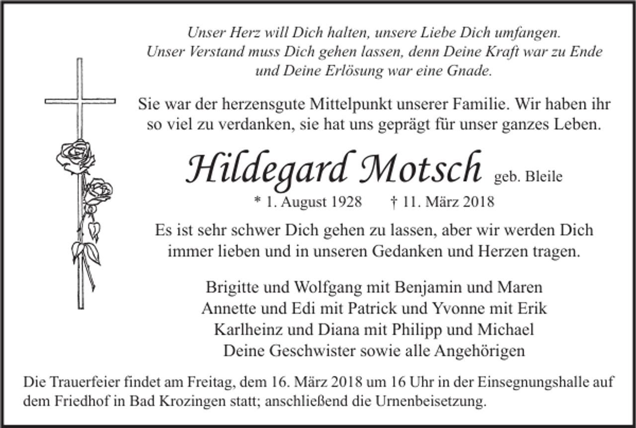 <p>UUnser<br />ns er HHerz<br />erz will<br />will Di<br />Dich<br />c h hhalten,<br />alt e n, uunsere<br />ns er e LiLiebe<br />e b e Di<br />Dich<br />c h uumfangen.<br />mf a n g e n.<br />Unser<br />U ns er Verst<br />Verstand<br />a n d mmuss<br />uss Di<br />Dich<br />c h ggehen<br />e h e n l lassen,<br />ass e n, ddenn<br />e n n DDeine<br />ei n e Kr<br />Kraft<br />aft wwar<br />ar z zu<br />u EEnde<br />n de<br />uund<br />n d Deine<br />D ei n e Erlösung<br />Erl ös u n g war<br />w ar ei<br />eine<br />n e Gnade.<br />G n a d e.</p><p>Si e war<br />Sie<br />w ar dder<br />er hherzensgute<br />er z e ns g ut e Mittelpunkt<br />Mitt el p u n kt uunserer<br />ns er er FFamilie.<br />a mili e. Wir<br />Wir hhaben<br />a b e n iihr<br />hr<br />ssoo viel<br />vi el zu<br />z u verdanken,<br />v er d a n k e n, si<br />h at uns<br />u ns geprägt<br />g e pr ä gt ffür<br />ür unser<br />u ns er ganzes<br />g a n z es Leben.<br />L e b e n.<br />siee hat</p><p>Hildegard<br />Hil<br />deg ar d Motsch<br />Motsc h<br />*<br />* 1.<br />1. August<br />A u g ust 11</p><p>ggeb.<br />e b. Bleile<br />Bl eil e</p><p>†† 111.<br />1. März<br />M är z 22</p><p>Esist<br />Es<br />istssehr<br />e hr sschwer<br />c h w er Dich<br />Di c h ggehen<br />e h e n zzu<br />u l lassen,<br />ass e n, aaber<br />b er wir<br />wir werden<br />w er d e n Dich<br />Di c h<br />i m m er li<br />e b e n und<br />u n d iinn unseren<br />u ns er e n Gedanken<br />G e d a n k e n und<br />u n d Herzen<br />H er z e n tr<br />a g e n.<br />immer<br />lieben<br />tragen.<br />Brigitte<br />Bri gitt e uund<br />n d Wolfgang<br />W olf g a n g mit<br />mit BBenjamin<br />e nj a mi n uund<br />n d Maren<br />M ar e n<br />Yvonne<br />Erik<br />AAnnette<br />n n ett e uund<br />n d EEdi<br />di mit<br />mit PPatrick<br />atri c k uund<br />n d Yv<br />o n n e mit<br />mit Eri<br />k<br />Karlheinz<br />Diana<br />K arl h ei n z uund<br />n d Di<br />a n a mit<br />mit PPhilipp<br />hili p p uund<br />n d Michael<br />Mi c h a el<br />Deine<br />alle<br />D ei n e GGeschwister<br />es c h wist er s sowie<br />o wi e all<br />e AAngehörigen<br />n g e h öri g e n<br />Di e TrTrauerfeier<br />Die<br />a u erf ei er fifindet<br />n d et aam<br />m FrFreitag,<br />eit a g, ddem<br />e m 116.<br />6. März<br />M är z 22018<br />0 1 8 uum<br />m 11 UUhr<br />hr i in<br />n dder<br />er EiEinsegnungshalle<br />ns e g n u n gs h all e a auf<br />uf<br />ddem<br />e m Friedhof<br />Fri e d h of iin<br />n Bad<br />B a d Krozingen<br />Kr o zi n g e n ststatt;<br />att; aanschließend<br />ns c hli e ß e n d di<br />die<br />e Urnenbeisetzung.<br />Ur n e n b eis et z u n g.</p>